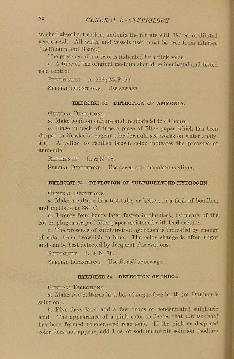 washed absorbent cotton, and mix the filtrate with 180 cc. of diluted acetic acid. All water and vessels used must be free from nitrites. (Leffmann and Beam.) The presence of a nitrite is indicated by a pink color. c. A tube of the original medium should be incubated and tested as a control. References. A. 226; McF. 53. Special Directions. Use sewage. EXERCISE 52. DETECTION OF AMMONIA. General Directions. a. Make bouillon culture and incubate 24 to 48 hours. b. Place in neck of tube a piece of filter paper which has been dipped in Nessler’s reagent (for formula see works on water analy- sis). A yellow to reddish brown color indicates the presence of ammonia. Reference. L. & N. 78. Special Directions. Use sewage to inoculate medium. EXERCISE 53. DETECTION OF SULPHURETTED HYDROGEN. General Directions. a. Make a culture in a test-tube, or better, in a flask of bouillon, and incubate at 38° C. b. Twenty-four hours later fasten in the flask, by means of the cotton plug, a strip of filter paper moistened with lead acetate. c. The presence of sulphuretted hydrogen is indicated by change of color from brownish to blue. The color change is often slight and can be best detected by frecpient observations. Reference. L. & N. 76. Special Directions. Use B. coli or sewage. EXERCISE 54. DETECTION OF INDOL. General Directions. a. Make two cultures in tubes of sugar-free broth (or Dunham’s solution). b. Five days later add a few drops of concentrated sulphuric acid. The appearance of a pink color indicates that nitroso-indol has been formed (cholera-red reaction). If the pink or deep red color does not appear, add 1 cc. of sodium nitrite solution (sodium