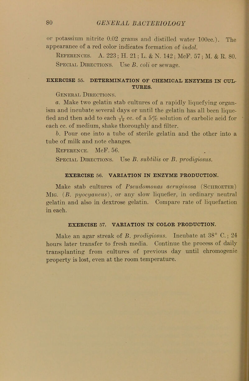 or potassium nitrite 0.02 grams and distilled water lOOcc.). The appearance of a red color indicates formation of indol. References. A. 223; H. 21; L. & N. 142; McF. 57; M. & R. 80. Special Directions. Use B. coli or sewage. EXERCISE 55. DETERMINATION OF CHEMICAL ENZYMES IN CUL- TURES. General Directions. a. Make two gelatin stab cultures of a rapidly liquefying organ- ism and incubate several days or until the gelatin has all been lique- fied and then add to each TV cc. of a 5% solution of carbolic acid for each cc. of medium, shake thoroughly and filter. b. Pour one into a tube of sterile gelatin and the other into a tube of milk and note changes. Reference. McF. 56. Special Directions. Use B. subtilis or B. prodigiosits. EXERCISE 56. VARIATION IN ENZYME PRODUCTION. Make stab cultures of Pseudomonas aeruginosa (Schroeter) MiG. (B. pyocyaneus), or any slow liquefier, in ordinary neutral gelatin and also in dextrose gelatin. Compare rate of liquefaction in each. EXERCISE 57. VARIATION IN COLOR PRODUCTION. Make an agar streak of B. prodigiosus. Incubate at 38° C.; 24 hours later transfer to fresh media. Continue the process of daily transplanting from cultures of previous day until chromogenic property is lost, even at the room temperature.