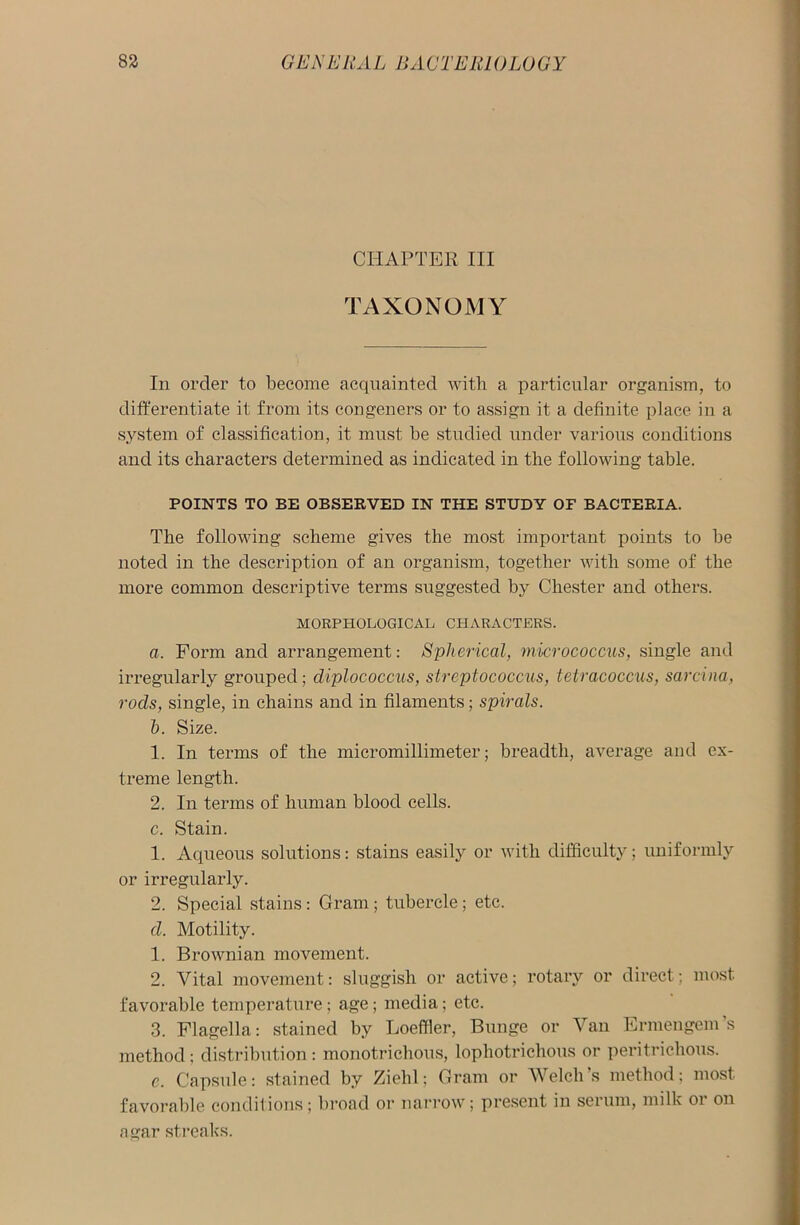 CHAPTER III TAXONOMY In order to become acquainted with a particular organism, to differentiate it from its congeners or to assign it a definite place in a system of classification, it must be studied under various conditions and its characters determined as indicated in the following table. POINTS TO BE OBSERVED IN THE STUDY OF BACTERIA. The following scheme gives the most important points to be noted in the description of an organism, together with some of the more common descriptive terms suggested by Chester and others. MORPHOLOGICAL CHARACTERS. a. Form and arrangement: Spherical, micrococcus, single and irregularly grouped; diplococcus, streptococcus, tetracoccus, sarcina, rods, single, in chains and in filaments; spirals. h. Size. 1. In terms of the micromillimeter; breadth, average and ex- treme length. 2. In terms of human blood cells. c. Stain. 1. Aqueous solutions: stains easily or with difficulty; uniformly or irregularly. 2. Special stains: Gram ; tubercle; etc. d. Motility. 1. Brownian movement. 2. Vital movement: sluggish or active; rotary or direct; most favorable temperature; age; media; etc. 3. Flagella: stained by Loeffler, Bunge or Van Ermengem’s method; distribution: monotrichous, lophotriclious or peritrichous. e. Capsule: stained by Ziehl; Gram or Welch’s method; most favorable conditions; broad or narrow; present in serum, milk or on agar streaks.