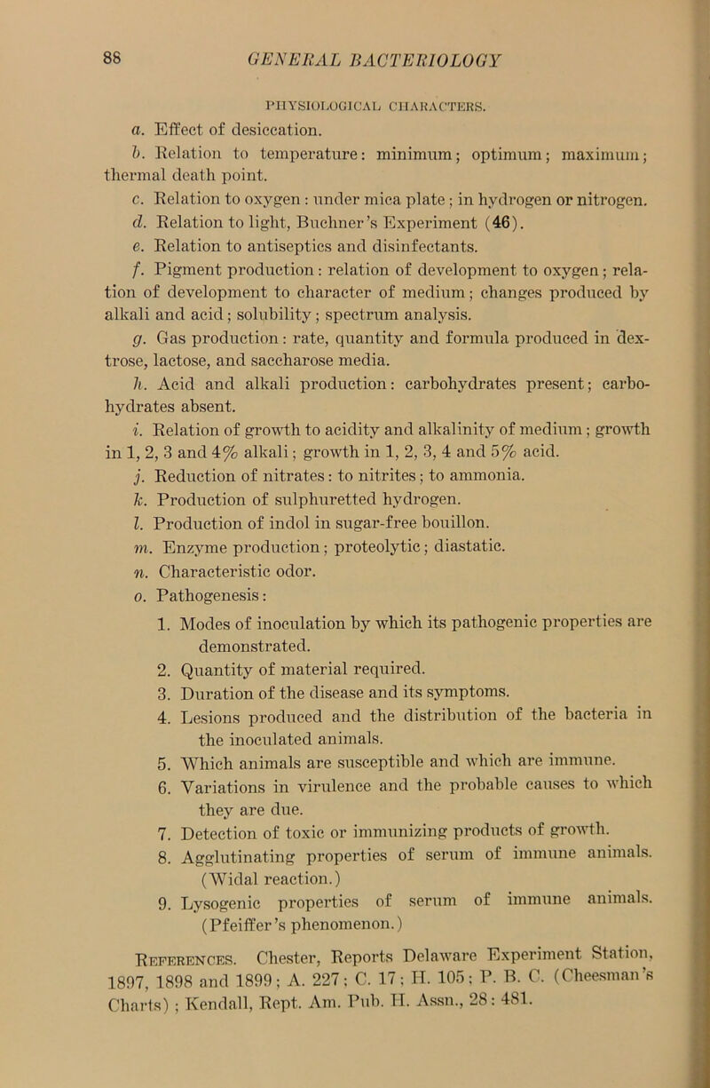 PHYSIOLOGICAL CHARACTERS. a. Effect of desiccation. b. Relation to temperature: minimum; optimum; maximum; thermal death point. c. Relation to oxygen : under mica plate; in hydrogen or nitrogen. cl. Relation to light, Buchner’s Experiment (46). e. Relation to antiseptics and disinfectants. /. Pigment production : relation of development to oxygen ; rela- tion of development to character of medium; changes produced by alkali and acid; solubility; spectrum analysis. g. Gas production: rate, quantity and formula produced in dex- trose, lactose, and saccharose media. h. Acid and alkali production: carbohydrates present; carbo- hydrates absent. i. Relation of growth to acidity and alkalinity of medium; growth in 1, 2, 3 and 4% alkali; growth in 1, 2, 3, 4 and 5% acid. j. Reduction of nitrates: to nitrites; to ammonia. Tc. Production of sulphuretted hydrogen. l. Production of indol in sugar-free bouillon. m. Enzyme production; proteolytic; diastatic. n. Characteristic odor. o. Pathogenesis: 1. Modes of inoculation by which its pathogenic properties are demonstrated. 2. Quantity of material required. 3. Duration of the disease and its symptoms. 4. Lesions produced and the distribution of the bacteria in the inoculated animals. 5. Which animals are susceptible and which are immune. 6. Variations in virulence and the probable causes to which they are due. 7. Detection of toxic or immunizing products of growth. 8. Agglutinating properties of serum of immune animals. (Widal reaction.) 9. Lysogenic properties of serum of immune animals. (Pfeiffer’s phenomenon.) References. Chester, Reports Delaware Experiment Station, 1897, 1898 and 1899; A. 227; C. 17: H. 105; P. B. C. (Cheesman’s Charts) ; Kendall, Rept, Am. Pub. PI. Assn., 28: 481.