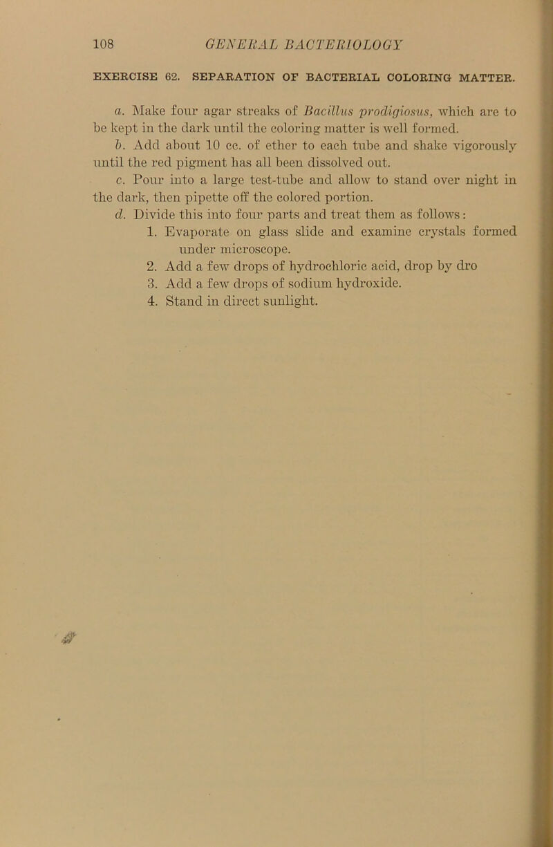 EXERCISE 62. SEPARATION OF BACTERIAL COLORING MATTER. a. Make four agar streaks of Bacillus prodigiosus, which are to be kept in the dark until the coloring matter is well formed. b. Add about 10 cc. of ether to each tube and shake vigorously until the red pigment has all been dissolved out. c. Pour into a large test-tube and allow to stand over night in the dark, then pipette off the colored portion. d. Divide this into four parts and treat them as follows: 1. Evaporate on glass slide and examine crystals formed under microscope. 2. Add a few drops of hydrochloric acid, drop by dro 3. Add a few drops of sodium hydroxide. 4. Stand in direct sunlight.