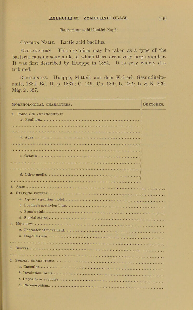 Bacterium acidi-lactici Zopf. Common Name. Lactic acid bacillus. Explanatory. This organism may be taken as a type of the bacteria causing sonr milk, of which there are a very large number. It was first described by Hueppe in 1884. It is very widely dis- tributed. References. Hueppe, Mitteil. aus dem Kaiserl. Gesundheits- amte, 1884, Bd. II. p. 1837; C. 149; Cn. 189; L. 222; L. & N. 220. Mig. 2: 327. Morphological characters : Sketches. 1. Form and arrangement: a. Bouillon. b. Agar c. Gelatin d. Other media. 2. Size: 3. Staining powers: a. Aqueous gentian-violet. b. Loeffler’s methylen-blue c. Gram’s stain d. Special stains i. Motility: a. Character of movement.. b. Flagella stain 5. Spores: 6. Special characters:. . a. Capsules b. Involution forms.... c. Deposits or vacuoles.