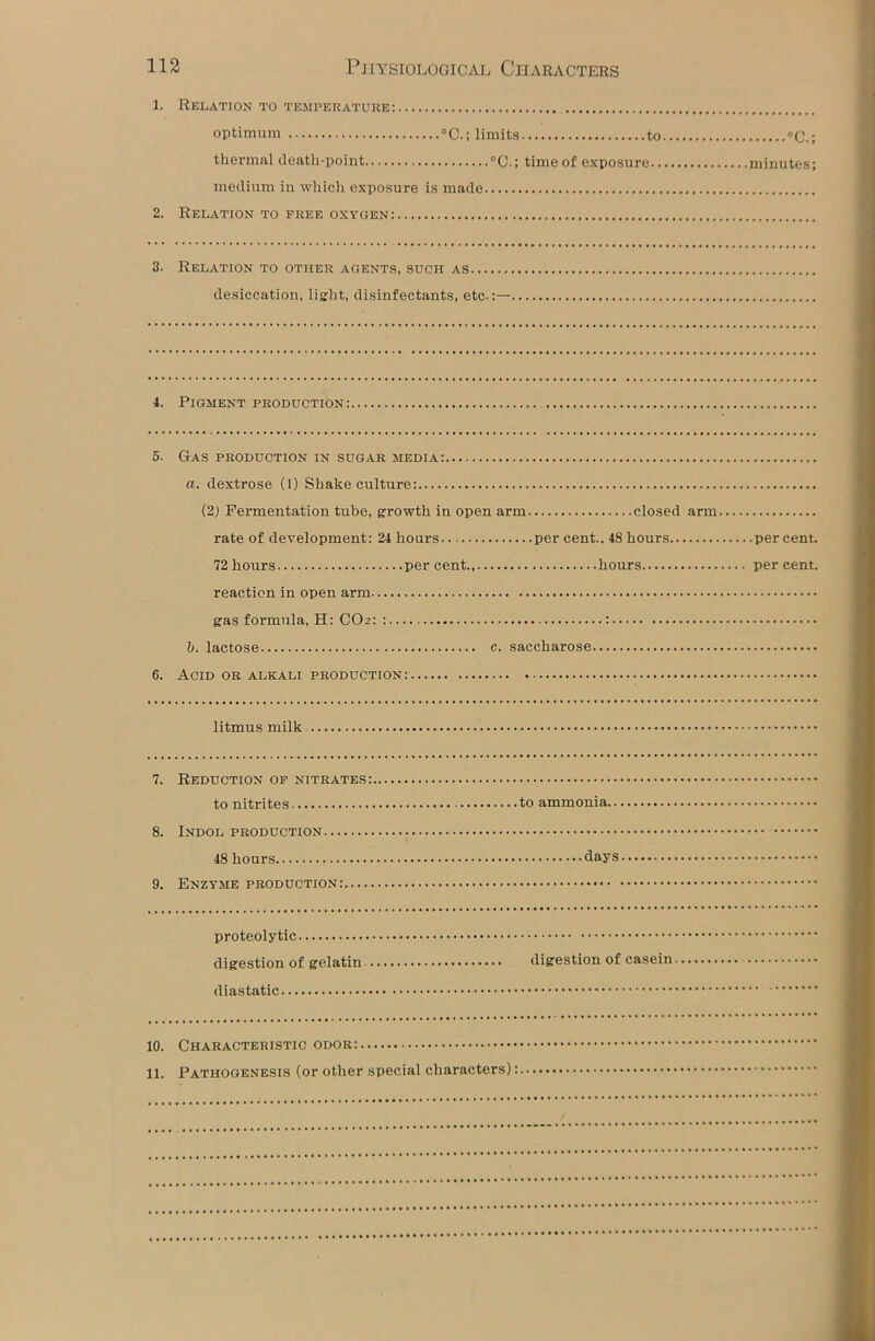 1. Relation to temperature: optimum °C.; limits to °C.; thermal death-point °C.; time of exposure minutes; medium in which exposure is made 2. Relation to free oxygen: 3. Relation to other agents, such as desiccation, light, disinfectants, etc.:— 4. Pigment production: 5. Gas production in sugar media: a. dextrose (1) Shake culture: (21 Fermentation tube, growth in open arm closed arm rate of development: 24 hours per cent.. 48 hours percent. 72 hours percent hours percent. reaction in open arm gas formula, H: CO2: : : b. lactose c. saccharose 6. Acid or alkali production: litmus milk 7. Reduction of nitrates: to nitrites to ammonia.. 8. Indol production 48 hours days 9. Enzyme production: proteolytic digestion of gelatin digestion of casein diastatic 10. Characteristic odor: