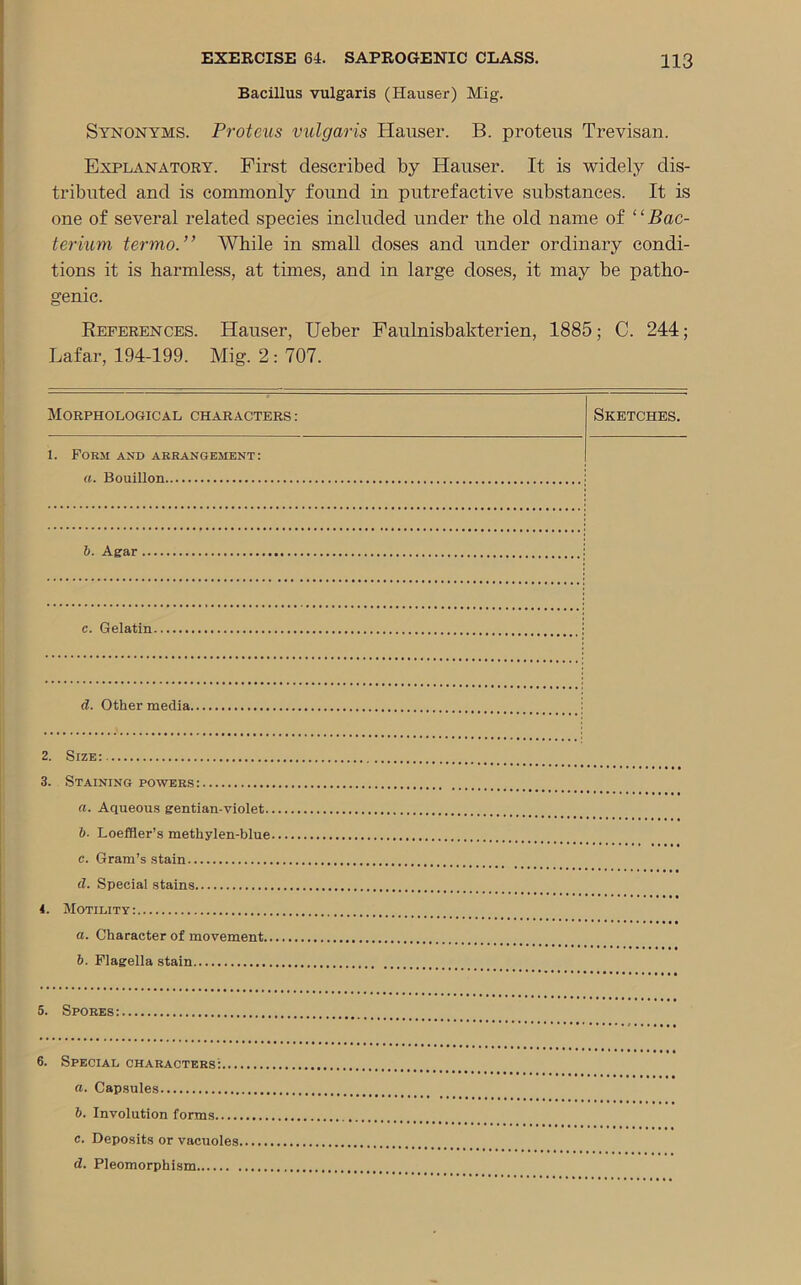 Bacillus vulgaris (Hauser) Mig. Synonyms. Proteus vulgaris Hauser. B. proteus Trevisan. Explanatory. First described by Hauser. It is widely dis- tributed and is commonly found in putrefactive substances. It is one of several related species included under the old name of “Bac- terium termo. ’ ’ While in small doses and under ordinary condi- tions it is harmless, at times, and in large doses, it may be patho- genic. References. Hauser, Ueber Faulnisbakterien, 1885; C. 244; Lafar, 194-199. Mig. 2 : 707. Morphological characters : Sketches. 1. Form and arrangement: a. Bouillon 6. Agar c. Gelatin d. Other media. 2. Size: 3. Staining powers: а. Aqueous gentian-violet. б. Loeffler’s methylen-blue c. Gram’s stain d. Special stains 4. Motility: а. Character of movement.. б. Flagella stain 5. Spores: 6. Special characters:... а. Capsules б. Involution forms...., c. Deposits or vacuoles.