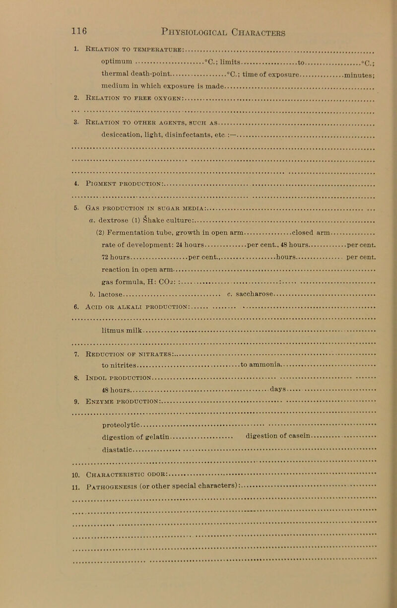 1. Relation to temperature: optimum °C.; limits to °C.; thermal death-point °C.; time of exposure minutes; medium in which exposure is made 2. Relation to free oxygen: 3. Relation to other agents, such as desiccation, light, disinfectants, etc :— 4. Pigment production: 5. 6. Gas production in sugar media: a. dextrose (1) Shake culture: (2) Fermentation tube, growth in open arm closed arm rate of development: 24 hours per cent., 48 hours percent. 72 hours percent hours percent. reaction in open arm gas formula, H: CO2: : : b. lactose e. saccharose Acid or alkali production: litmus milk 7. Reduction of nitrates: to nitrites to ammonia.. 8. Indol production 48 hours days 9. Enzyme production: proteolytic digestion of gelatin digestion of casein diastatic 10. Characteristic odor: