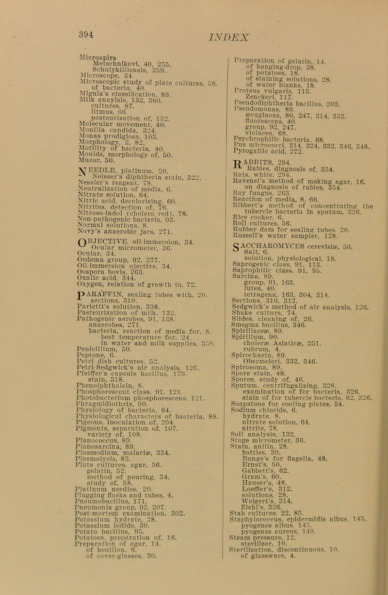 Microspira Metschnlkovi, 40, 255. Schulykilliensis, 259. Microscope, 34. Microscopic study of plate cultures, 58 of bacteria, 40. Migula’s classification. 89. Milk anaylsis, 132, 360. cultures, 87. litmus, 66. pasteurization of, 132. Molecular movement. 40. Monilia Candida, 324. Monas prodigiosa, 103. Morphology, 2, 82. Motility of bacteria, 40. Moulds, morphology of, 50. Mucor, 50. ■VTEEDLE, platinum. 20. Neisser’s diphtheria stain, 322. Nessler’s reagent, 78. Neutralization of media, 6. Nitrate solution, 64. Nitric acid, decolorizing, 60. Nitrites, detection of, 76. Nitroso-indol (cholera red), 78. Non-pathogenic bacteria, 93. Normal solutions, 8. Novy’s anaerobic jars, 271. OBJECTIVE, oil-immersion, 34. w Ocular micrometer, 36. Ocular, 34. Oedema group, 92, 277. Oil-immersion ojective, 34. Oospora bovis, 263. Oxalic acid. 344. Oxygen, relation of growth to, 72. pARAFFIN, sealing tubes with, 20. sections, 310. Parietti’s solution, 338. Pasteurization of milk, 132. Pathogenic aerobes, 91, 138. anaerobes, 271. bacteria, reaction of media for, S. best temperature for, 24. in water and milk supplies, 358. Penicillium, 50. Peptone, 6. Petri dish cultures. 52. Petri-Sedgwick’s air analysis, 126, Pfeiffer's capsule bacillus, 179. stain, 318. Phenolphthalein, S. Phosphorescent class, 91, 121. Photobacterium phosphorescens, 121. Phragmidiothrix, 90. Physiology of bacteria. 64. Physiological characters of bacteria, SS. Pigeons, inoculation of, 294. Pigments, separation of, 107. variety of, 108. Planococcus, 89. Planosarcina, 89. Plasmodium, malariae, 334. Plasmolysis, 83. Plate cultures, agar, 56. gelatin, 52. method of pouring, 54. study of, 58. Platinum needles. 20. Plugging flasks and tubes, 4. rneumobacillus. 171. Pneumonia group. 92, 207. Post-mortem examination, 302. Potassium hydrate. 28. Potassium iodide. 30. Potato bacillus, 95. Potatoes, preparation of. 18. Preparation of agar, 14. of bouillon, 6. of cover-glasses, 30. Preparation of gelatin, 11. of hanging-drop, 38. of potatoes, 18. of staining solutions, 28. of water blanks, 18. Proteus vulgaris, 113. Zenckeri, 117. Pseudodiphtheria bacillus, 203. I’seudomonas, 89. aeruginosa, 80, 247, 314, 352. fluorescens, 40. group, 92, 247. violacea. 68. Psychrophilic bacteria, 68. Pus micrococci. 314. 324, 332, 346, 348 Pyrogallic acid, 272. TjABBITS, 294. Rabies, diagnosis of, 354. Rats, white, 294. Ravenel's method of making agar, 16. on diagnosis of rabies, 354. Ray fungus, 263. Reaction of media, 8, 66. Ribbert’s method of concentrating the tubercle bacteria in sputum, 326. Rice cooker. 6. Roll cultures. 56. Rubber dam for sealing tubes. 20. Russell’s water sampler, 128. O ACCHAROMYCES cerevisise, 50. a Salt, 6. solution, physiological, 18. Saprogenic class, 91, 113. Saprophilic class, 91, 95. Sarcina. S9. group, 91, 163. lutea, 40. tetragena, 163, 304, 314. Sections. 310, 312. Sedgwick’s method of air analysis, 120. Shake culture, 74. Slides, cleaning of. 26. Smegma bacillus, 346. Spirillace®, 89. Spirillum. 90. cholerae Asiaticse, 251. rubrurn, 4. Spirochaeta, 89. Obermeieri, 332, 346. Spirosoma, 89. Spore stain. 48. Spores, study of, 46. Sputum, centrifugalizing, 328. examination of for bacteria. 326. stain of for tubercle bacteria. 62, 326. Soapstone for cooling plates, 54. Sodium chloride, 6. hydrate. 8. nitrate solution, 64. nitrite, 78. Soil analysis, 132. Stage micrometer, 36. Stain, anilin. 28. bottles. 30. Bunge’s for flagella, 48. Ernst’s. 50. Gabbett’s, 62. Gram's. 60. Hauser’s, 4S. Loeffler's, 312. solutions, 28. AVelgert's, 314. Ziehl’s. 326. Stab cultures. 22, 85. Staphylococcus, epidermidis albus. 145. pyogenes albus. 145. pyogenes aureus, 149. Steam pressure. 12. sterilizer, 10. Sterilization, discontinuous. 10. of glassware, 4.