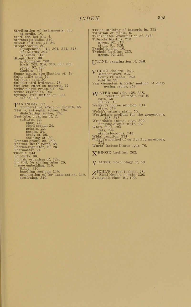 Sterilization of instruments, 300. of media, 10. Sterilizer, hot air, 4. Sternberg’s bulbs. 330. Streak cultures. 24, 86. Streptococcus, 89. erysipelatos, 141, 304, 314, 34S. lanceolatus, 307. pyogenes, 141. Streptothrix, 90. actinomyces, 263. bovis, 263, 314, 318, 330, 352. group, 92, 263. Madurae, 267. Sugar media, sterilization of, 12. Snlphanilic acid, 76. Sulphuric acid. 30. Sulphuretted hydrogen. 7S. Sunlight, effect on bacteria. 72. Swine plague group. 91. 183. Swine erysipelas, 195. Syringe, sterilization of. 300. use of, 294. 'T'AXONOMY, 82. Temperature, effect on growth, 68. Testing antiseptic action. 134. disinfecting action, 136. Test-tube, cleaning of, 2. cultures, 22. agar. 24. blood serum, 24. gelatin, 22. potato, 24. study of, 26. staining of, 30. Tetanus group, 92. 289. Thermal death point, 68. Thermo-regulator, 12, 26. Thermostat, 24. Thionin, 344. Thiothrix, 90. Thrush, organism of, 324. Tin foil, for sealing tubes, 20. Tissue embedding, 310. fixing, 310. handling sections, 310. preparation of for examination, 310. sectioning, 310. Tissue, staining of bacteria in, 312. Titration of media, 6. Transudates, examination of, 346. Tubercle bacillus. 213. group, 92, 213. stain, 6- 326. Tyndallization. 10. Typhoid bacillus, 235. group, 92, 235. ■JJKINE, examination of, 346. 'yiBRIO cholerae, 251. ’ Metschnikovi, 255. Schuylkilliensis, 259. subtilis, 99. Van Gehucten & Nelis’ method of diag- nosing rabies, 354. TAf ATER analysis, 128. 358. ' ’ reaction of media for, 8. bath. 56. blanks, 18. Weigert's iodine solution, 314. stain, 314. Welch’s capsule stain, 50. Wertheim’s medium for the gonococcus, ,158. 3*8. Wesbrook’s animal cage, 300. hanging-drop culture, 44. White mice, ^94. rats. 294. staphylococcus. 145. Widal reaction. 334. Wright’s method of cultivating anaerobes, 272. Wurtz’ lactose litmus agar. 76. A^EROSE bacillus, 203. YEASTS, morphology of, 50. ^TEHL’S carbol-fuchsin. 28.  Ziehl-Neelsen’s stain. 326. Zymogenic class, 91, 109.