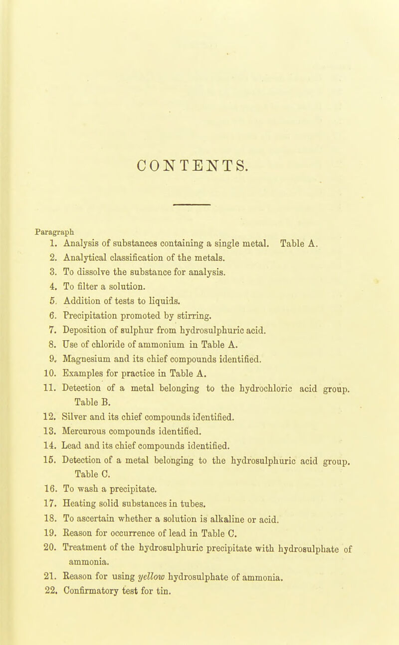 CONTENTS. Paragraph 1. Analysis of substances containing a single metal. Table A. 2. Analytical classification of the metals. 3. To dissolve the substance for analysis. 4. To filter a solution. 5. Addition of tests to liquids. 6. Precipitation promoted by stirring. 7. Deposition of sulphur from hydrosulphuric acid. 8. Use of chloride of ammonium Ln Table A. 9. Magnesium and its chief compounds identified. 10. Examples for practice in Table A. 11. Detection of a metal belonging to the hydrochloric acid group. Table B. 12. Silver and its chief compounds identified. 13. Mercurous compounds identified. 14. Lead and its chief compounds identified. 15. Detection of a metal belonging to the hydrosulphuric acid group. Table C. 16. To wash a precipitate. 17. Heating solid substances in tubes, 18. To ascertain whether a solution is alkaline or acid. 19. Eeason for occurrence of lead in Table C. 20. Treatment of the hydrosulphuric precipitate with hydrosulphate of ammonia. 21. Season for using yellow hydrosulphate of ammonia. 22. Confirmatory test for tin.