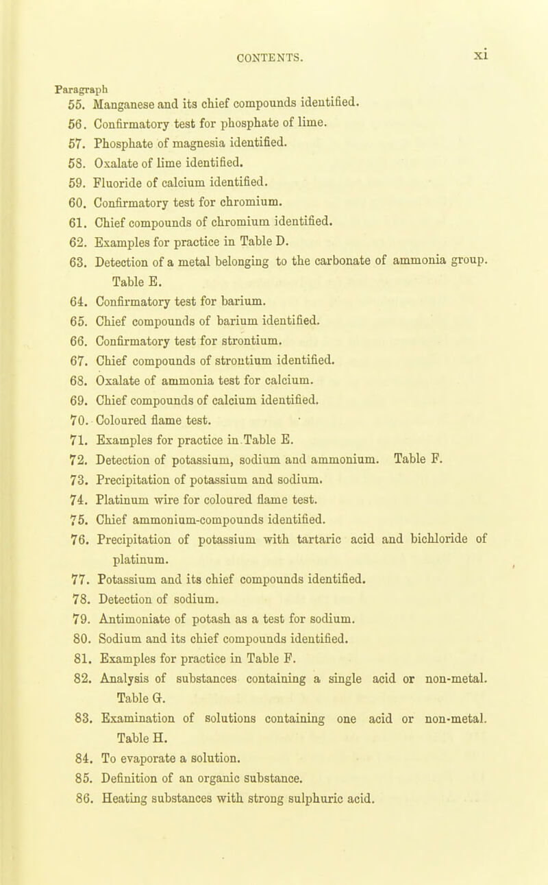 Paragraph 55. Manganese and its chief compounds identified. 66. Confirmatory test for phosphate of lime. 57. Phosphate of magnesia identified. 58. Oxalate of lime identified. 59. Fluoride of calcium identified. 60. Confirmatory test for chromium. 61. Chief compounds of chromium identified. 62. Examples for practice in Table D. 63. Detection of a metal belonging to the carbonate of ammonia group. Table E. 64. Confirmatory test for barium. 65. Chief compounds of barium identified. 66. Confirmatory test for strontium. 67. Chief compounds of strontium identified. 68. Oxalate of ammonia test for calcium. 69. Chief compounds of calcium identified. 70. Coloured flame test. 71. Examples for practice in.Table E. 72. Detection of potassium, sodium and ammonium. Table F. 73. Precipitation of potassium and sodium. 74. Platinum wire for coloured flame test. 75. Chief ammonium-compounds identified. 76. Precipitation of potassium with tartaric acid and bichloride of platinum. 77. Potassium and its chief compounds identified. 78. Detection of sodium. 79. Antimoniate of potash as a test for sodium. 80. Sodium and its chief compounds identified. 81. Examples for practice in Table F. 82. Analysis of substances containing a single acid or non-metal. Table G. 83. Examination of solutions containing one acid or non-metal. Table H. 84. To evaporate a solution. 85. Definition of an organic substance. 86. Heating substances with strong sulphuric acid.