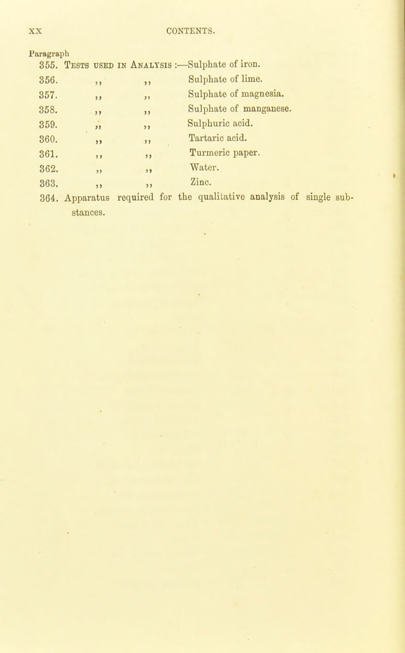 Paragraph 355. Tests used in Analysis :—Sulphate of iron. 356. ,, ,, Sulphate of lime. 357. ,, Sulphate of magnesia. 358. ,, ,, Sulphate of manganese. 359. „ ,, Sulphuric acid, 360. Tartaric acid. 361. Turmeric paper. 362. „ „ Water. 363. „ Zinc. 364. Apparatus required for the qualitative analysis of single sub- stances.