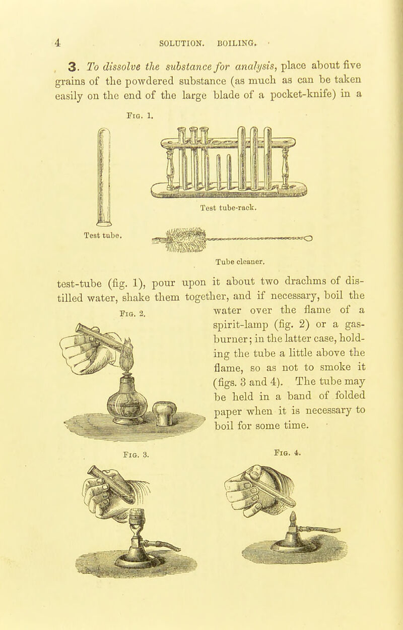 3. To dissolve the substance for analysis, place about five grains of the powdered substance (as mucli as can be taken easily on the end of the large blade of a pocket-knife) in a riG. 1. Tube cleaner. test-tube (fig. 1), pour upon it about two drachms of dis- tilled water, shake them together, and if necessary, boil the water over the flame of a spirit-lamp (fig. 2) or a gas- burner; in the latter case, hold- ing the tube a little above the flame, so as not to smoke it (figs. 3 and 4). The tube may be held in a band of folded paper when it is necessary to boil for some time. Fib. 4. Fia. 2.