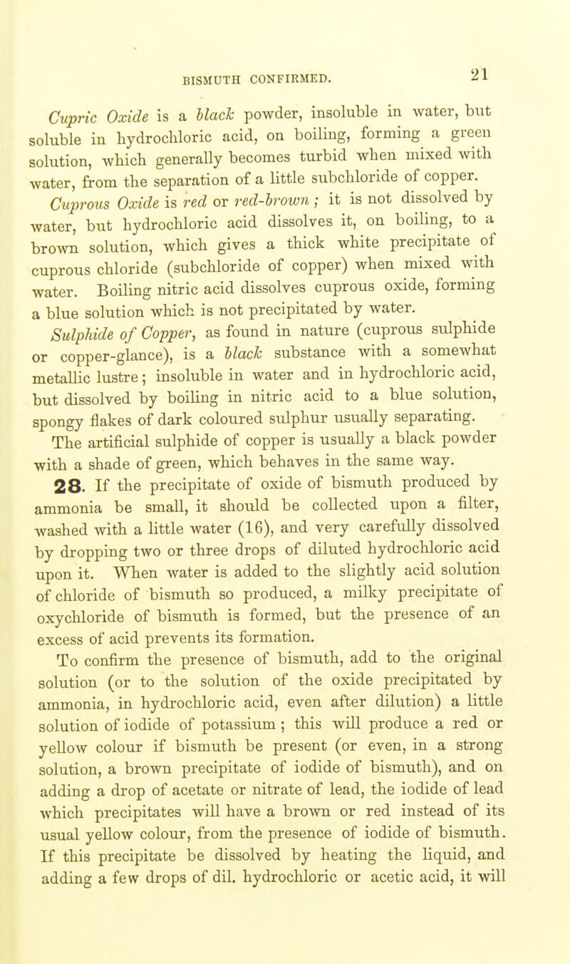 BISMUTH CONFIRMED. Cupric Oxide is a Mack powder, insoluble in water, but soluble in liydrocUoric acid, on boiling, forming a green solution, which generally becomes turbid when mixed with water, from the separation of a little subchloride of copper. Cuprous Oxide is red or red-lrown ; it is not dissolved by water, but hydrochloric acid dissolves it, on boiling, to a brown solution, which gives a thick white precipitate of cuprous chloride (subchloride of copper) when mixed with water. Boiling nitric acid dissolves ciiprous oxide, forming a blue solution which is not precipitated by water. Sulphide of Copper, as found in nature (cuprous sulphide or copper-glance), is a hlach substance with a somewhat metallic lustre; insoluble in water and in hydrochloric acid, but dissolved by boiling in nitric acid to a blue solution, spongy flakes of dark coloured sulphur usually separating. The artificial sulphide of copper is usually a black powder with a shade of green, which behaves in the same way. 28. If the precipitate of oxide of bismuth produced by ammonia be small, it shoiild be collected upon a filter, washed with a little water (16), and very carefully dissolved by dropping two or three drops of diluted hydrochloric acid upon it. When water is added to the slightly acid solution of chloride of bismuth so produced, a milky precipitate of oxychloride of bismuth is formed, but the presence of an excess of acid prevents its formation. To confirm the presence of bismuth, add to the original solution (or to the solution of the oxide precipitated by ammonia, in hydrochloric acid, even after dilution) a little solution of iodide of potassium ; this will produce a red or yellow colour if bismuth be present (or even, in a strong solution, a brown precipitate of iodide of bismuth), and on adding a drop of acetate or nitrate of lead, the iodide of lead which precipitates will have a brown or red instead of its usual yellow colour, from the presence of iodide of bismuth. If this precipitate be dissolved by heating the liquid, and adding a few drops of dil. hydrochloric or acetic acid, it will