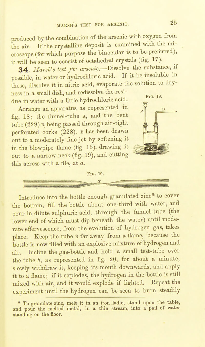Fia. 18. produced by the combination of the arsenic with oxygen from the air. If the crystalline deposit is examined with the mi- croscope (for which purpose the binocular is to be preferred), it will be seen to consist of octahedral crystals (fig. 17). 34. Marsh's test for arsenic—Dissolve the substance, if possible, in water or hydrochloric acid. If it be insoluble in these, dissolve it in nitric acid, evaporate the solution to dry- ness in a small dish, and redissolve the resi- due in water with a little hydrochloric acid. Arrange an apparatus as represented in fig. 18; the funnel-tube a, and the bent tube (229) b, being passed through air-tight perforated corks (228). b has been drawn out to a moderately fine jet by sofi;ening it in the blowpipe flame (fig. 15), drawing it out to a narrow neck (fig. 19), and cutting this across with a file, at a. Introduce into the bottle enough granulated zinc* to cover the bottom, fill the bottle about one-third with water, and pour in dilute sulphuiic acid, through the funnel-tube (the lower end of which must dip beneath the water) until mode- rate effervescence, from the evolution of hydrogen gas, takes place. Keep the tube b far away from a flame, because the bottle is now filled with an explosive mixture of hydrogen and air. Incline the gas-bottle and hold a small test-tube over the tube b, as represented in fig. 20, for about a minute, slowly withdraw it, keeping its mouth downwards, and apply it to a flame; if it explodes, the hydrogen in the bottle is still mixed with air, and it would explode if Ughted. Eepeat the experiment until the hydrogen can be seen to burn steadily * To granulate zinc, melt it in an iron ladle, stand upon the table, and pour the melted metal, in a thin stream, into a pail of water standing on the floor.