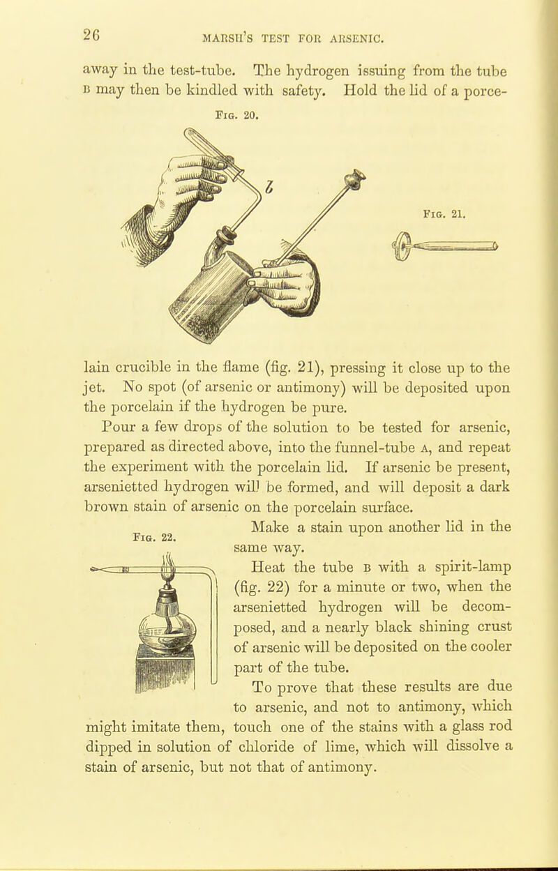 away in tlie test-tube. The hydrogen issuing from the tube B may then be kindled with safety. Hold the lid of a porce- FiG. 20. Fig. 21. Fig. 22. lain crucible in the flame (fig. 21), pressing it close up to the jet. No spot (of arsenic or antimony) will be deposited upon the porcelain if the hydrogen be pure. Pour a few drops of the solution to be tested for arsenic, prepared as directed above, into the funnel-tube a, and repeat the experiment with the porcelain lid. If arsenic be present, arsenietted hydrogen wil) be formed, and will deposit a dark brown stain of arsenic on the porcelain siu'face. Make a stain upon another lid in the same way. Heat the tube b with a spirit-lamp (fig. 22) for a minute or two, when the arsenietted hydrogen will be decom- posed, and a nearly black shining crust of arsenic will be deposited on the cooler part of the tu.be. To prove that these results are due to arsenic, and not to antimony, which might imitate them, touch one of the stains with a glass rod dipped in solution of chloride of lime, which will dissolve a stain of arsenic, but not that of antimony.