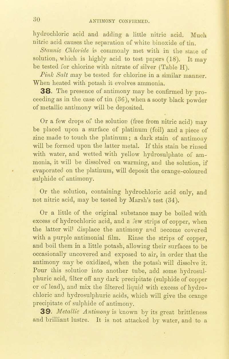 ANTIMONY CONFIKMED. hydrochloric acid and adding a little nitric acid. Much nitric acid causes the separation of white binoxide of tin. Stannic Chloride is commonly met with in the staie of solution, which is highly acid to test papers (18), It may be tested for chlorine with nitrate of silver (Table H). Pink Salt may be tested for chlorine in a similar manner. When heated with potash it evolves ammonia. 38. The presence of antimony may be confirmed by pro- ceeding as in the case of tin (36), when a sooty black powder of metallic antimony will be deposited. Or a few drops of the solution (free from nitric acid) may be placed upon a surface of platinum (foil) and a piece of zinc made to touch the platinum; a dark stain of antimony will be formed upon the latter metal. If this stain be rinsed with water, and wetted with yellow hydrosulphate of am- monia, it win be dissolved on warming, and the solution, if evaporated on the platinum, will deposit the orange-coloured sulphide of antimony. Or the solution, containing hydrochloric acid only, and not nitric acid, may be tested by Marsh's test (34). Or a little of the original substance may be boiled with excess of hydrochloric acid, and a Tew strips of copper, when the latter will displace the antimony and oecome covered with a purple antimonial film. Einse the strips of copper, and boil them in a little potash, allowing their surfaces to be occasionally uncovered and exposed to air, in order that the antimony may be oxidized, when the potash will dissolve it. Pour this solution into another tube, add some hydrosul- phuric acid, filter off any dark precipitate (sulphide of copper or of lead), and mix the filtered liquid with excess of hydro- chloric and hydrosulphuric acids, which wiU give the orange precipitate of sulphide of antimony. 38. Metallic Antimony is known by its great brittleness and brilliant lustre. It is not attacked by water, and to a