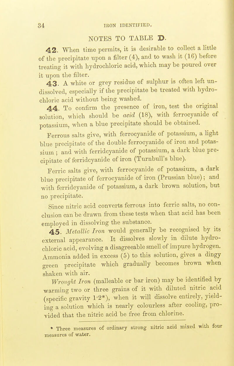 NOTES TO TABLE D. 42. Wlien time permits, it is desirable to collect a little of the precipitate tipon a filter (4), and to wasli it (16) before treating it with hydrochloric acid, which may be poured over it upon the filter. 43. A white or grey residue of sulphur is often left un- dissolved, especially if the precipitate be treated with hydro- chloric acid without being washed. 44. To confirm the presence of iron, test the original solution, which should be acid (18), with ferrocyanide of potassium, when a blue precipitate should be obtained. Ferrous salts give, with ferrocyanide of potassium, a Hght blue precipitate of the double ferrocyanide of iron and potas- sium ; and with ferridcyanide of potassium, a dark blue pre- cipitate of ferridcyanide of iron (Turnbull's blue). Ferric salts give, with ferrocyanide of potassium, a dark blue precipitate of ferrocyanide of iron (Prussian blue); and with ferridcyanide of potassium, a dark brown solution, but no precipitate. Since nitric acid converts ferrous into ferric salts, no con- clusion can be drawn from these tests when that acid has been employed in dissolving the substance. 45. Metallic Iron would generaUy be recognised by its external appearance. It dissolves sloAvly in dilute hydro- chloric acid, evolving a disagreeable smeU of impure hydrogen. Ammonia added in excess (5) to this solution, gives a dingy green precipitate which gradually becomes brown when shaken with air. Wrovght Iron (malleable or bar iron) may be identified by warming two or three grains of it with diluted nitric acid (specific gravity 1-2*), when it will dissolve entirely, yield- ing a solution which is nearly colourless after cooling, pro- vided that the nitric acid be free from chlorine. ♦ Three measures of ordinary strong nitric acid mixed with four measures of water.