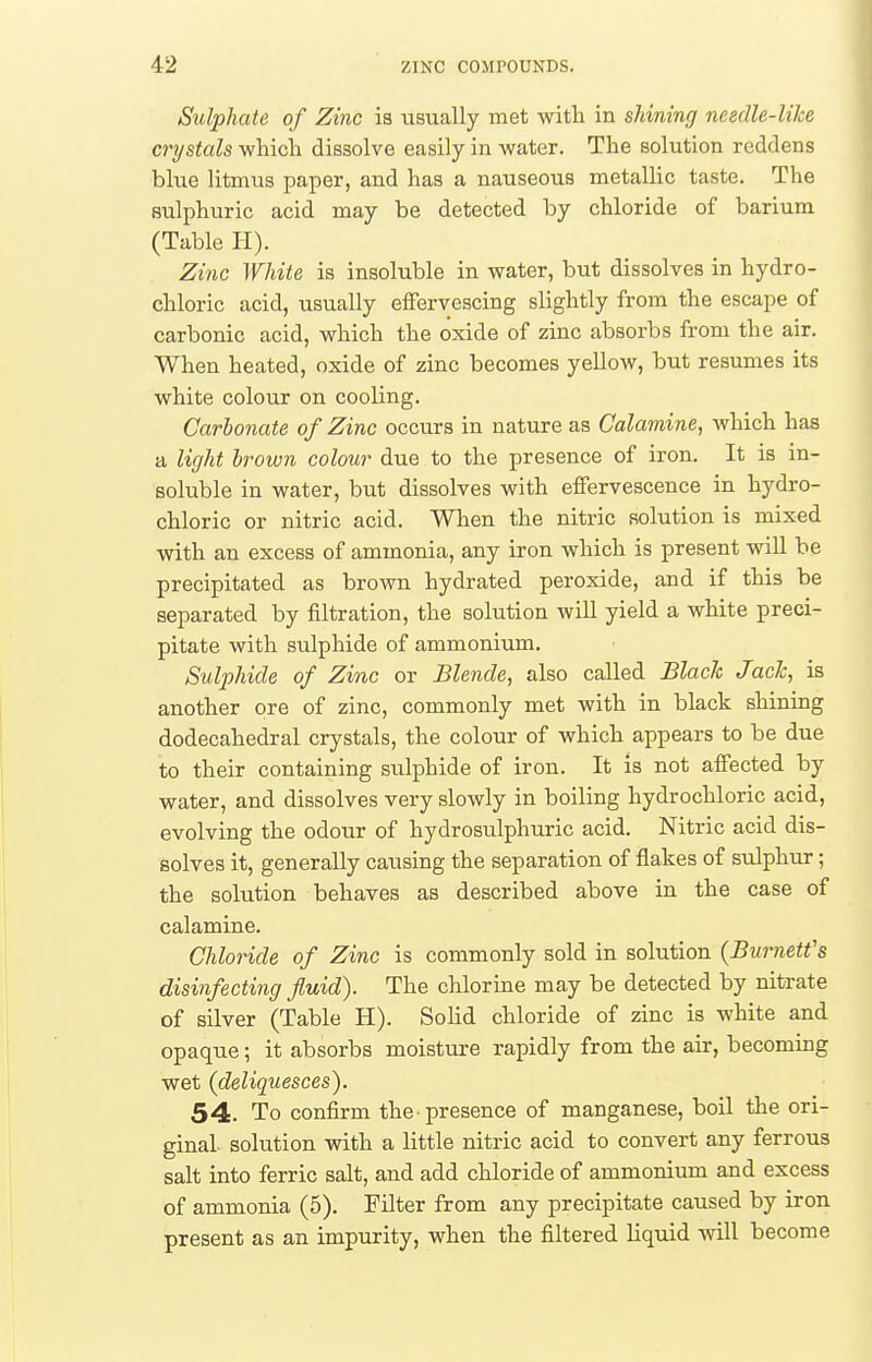 Sulphate of Zinc is visually met with in shining needle-like crystals which dissolve easily in water. The solution reddens blue litmus paper, and has a nauseous metallic taste. The sulphuric acid may be detected by chloride of barium (Table H). Zinc White is insoluble in water, but dissolves in hydro- chloric acid, usually effervescing slightly from the escape of carbonic acid, which the oxide of zinc absorbs from the air. When heated, oxide of zinc becomes yellow, but resumes its white colour on cooling. Carbonate of Zinc occurs in nature as Calamine, which has a light brown colour due to the presence of iron. It is in- soluble in water, but dissolves with effervescence in hydro- chloric or nitric acid. When the nitric solution is mixed with an excess of ammonia, any iron which is present wiU be precipitated as brown hydrated peroxide, and if this be separated by filtration, the solution will yield a white preci- pitate with sulphide of ammonium. Sulphide of Zinc or Blende, also called Black Jack, is another ore of zinc, commonly met with in black shining dodecahedral crystals, the colour of which appears to be due to their containing sulphide of iron. It is not affected by water, and dissolves very slowly in boiling hydrochloric acid, evolving the odour of hydrosulphuric acid. Nitric acid dis- solves it, generally causing the separation of flakes of sulphur; the solution behaves as described above in the case of calamine. Chloride of Zinc is commonly sold in solution {Burnett's disinfecting fluid). The chlorine may be detected by nitrate of silver (Table H). SoHd chloride of zinc is white and opaque; it absorbs moisture rapidly from the air, becoming wet (deliquesces). 54. To confirm the-presence of manganese, boil the ori- ginal, solution with a little nitric acid to convert any ferrous salt into ferric salt, and add chloride of ammonium and excess of ammonia (5). Filter from any precipitate caused by iron present as an impurity, when the filtered liquid Avill become