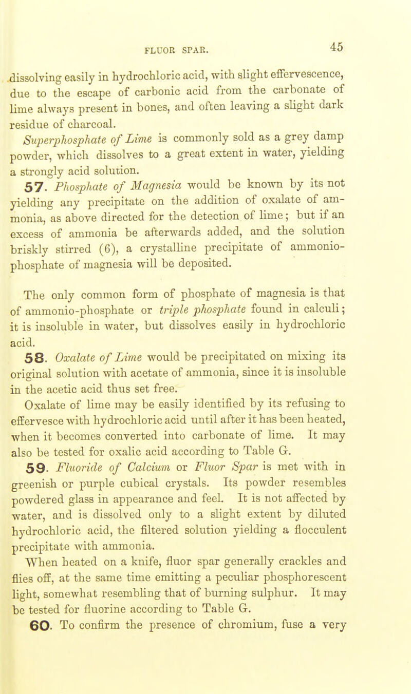 FLUOR SPAR. dissolving easily in hydrochloric acid, with alight effervescence, due to the escape of carbonic acid from the carbonate of lime always present in bones, and often leaving a slight dark residue of charcoal. Superphosphate of Lime is commonly sold as a grey damp powder, which dissolves to a great extent in water, yielding a strongly acid solution. 57. Phosphate of Magnesia would be known by its not yielding any precipitate on the addition of oxalate of am- monia, as above directed for the detection of lime; but if an excess of ammonia be afterwards added, and the solution briskly stirred (6), a crystalline precipitate of ammonio- phosphate of magnesia will be deposited. The only common form of phosphate of magnesia is that of ammonio-phosphate or triple phosphate found in calculi; it is insoluble in water, but dissolves easily in hydrochloric acid. 58. Oxalate of Lime would be precipitated on mixing its original solution with acetate of ammonia, since it is insoluble in the acetic acid thus set free. Oxalate of lime may be easily identified by its refusing to effervesce with hydrochloric acid until after it has been heated, when it becomes converted into carbonate of lime. It may also be tested for oxalic acid according to Table G. 59. Fluoride of Calcium or Fluor Spar is met with in greenish or purple cubical crystals. Its powder resembles powdered glass in appearance and feel. It is not affected by water, and is dissolved only to a slight extent by diluted hydrochloric acid, the filtered solution yielding a flocculent precipitate Avith ammonia. When heated on a knife, fluor spar generally crackles and flies off, at the same time emitting a peculiar phosphorescent light, somewhat resembhng that of burning sulphur. It may be tested for fluorine according to Table G. 60- To confirm the presence of chromium, fuse a very