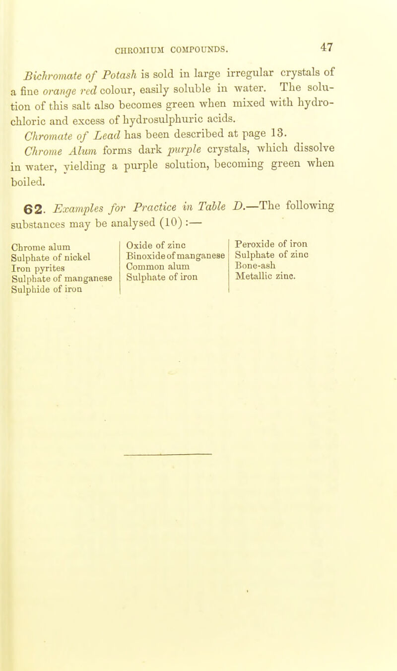 Bichromate of Potash is sold in large irregular crystals of a fine orange red colour, easily soluble in water. The solu- tion of this salt also becomes green when mixed with hydro- chloric and excess of hydrosulphuric acids. Chromate of Lead has been described at page 13. Chrome Alum forms dark purple crystals, which dissolve in water, yielding a purple solution, becoming green when 62. Examples for Practice in Table D.—The following substances may be analysed (10) :— boiled. Chrome alum Sulphate of nickel Iron pyrites Sulphate of manganese Sulphide of iron Oxide of zinc Binoxide of manganese Common alum Sulphate of iron Peroxide of iron Sulphate of zinc Bone-ash Metallic zinc.