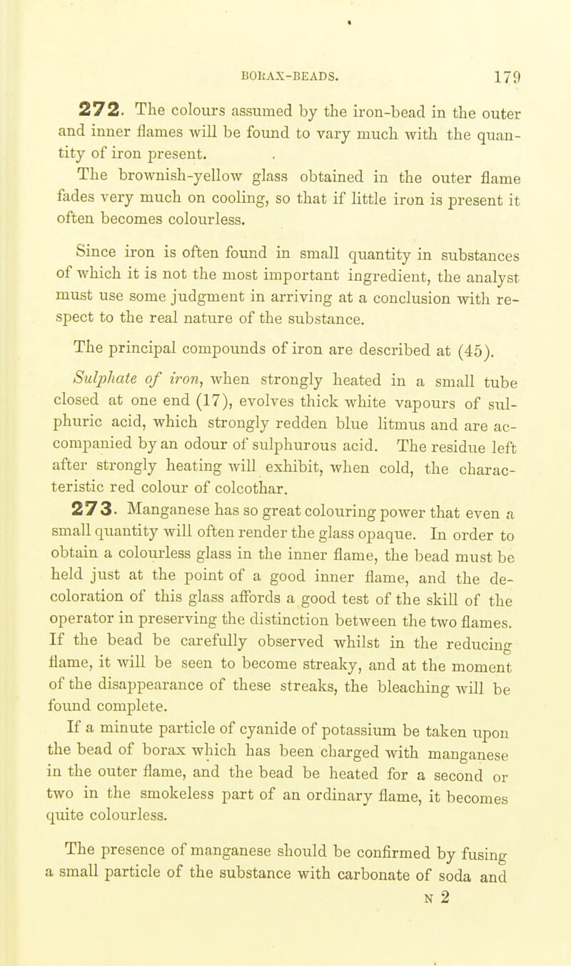272. The colours assumed by the irou-beaci in the outer and inner flames will be found to vary much with the quan- tity of iron present. The brownish-yellow glass obtained in the outer flame fades very much on cooling, so that if little iron is present it often becomes colourless. Since iron is often found in small quantity in substances of which it is not the most important ingredient, the analyst must use some judgment in arriving at a conclusion with re- spect to the real nature of the substance. The principal compounds of iron are described at (45). Sulphate of iron, when strongly heated in a small tube closed at one end (17), evolves thick white vapours of sul- phuric acid, which strongly redden blue litmus and are ac- companied by an odour of sulphurous acid. The residue left after strongly heating will exhibit, when cold, the charac- teristic red colour of colcothar. 273. Manganese has so great colouring power that even a small quantity will often render the glass opaque. In order to obtain a colourless glass in the inner flame, the bead must be held just at the point of a good inner flame, and the de- coloration of this glass affords a good test of the skill of the operator in preserving the distinction between the two flames. If the bead be carefully observed whilst in the reducing flame, it will be seen to become streaky, and at the moment of the disappearance of these streaks, the bleaching will be foimd complete. If a minute particle of cyanide of potassium be taken upon the bead of borax which has been charged with manganese in the outer flame, and the bead be heated for a second or two in the smokeless part of an ordinary flame, it becomes quite colourless. The presence of manganese should be confirmed by fusing a small particle of the substance with carbonate of soda and N 2