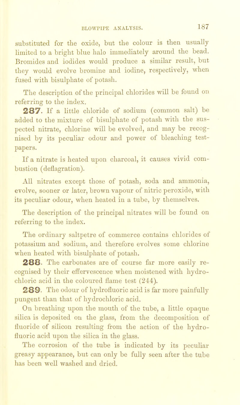 substituted for the oxide, but the colour is then usually limited to a bright blue halo immediately around the bead. Bromides and iodides would produce a similar result, but they would evolve bromine and iodine, respectively, when fused with bisulphate of potash. The description of the principal chlorides will be found on referring to the index. 287. If fi little chloride of sodium (common salt) be added to the mixture of bisulphate of potash with the sus- pected nitrate, chlorine will be evolved, and may be recog- nised by its peculiar odour and power of bleaching test- papers. If a nitrate is heated upon charcoal, it causes vivid com- bustion (deflagration). All nitrates except those of potash, soda and ammonia, evolve, sooner or later, brown vapour of nitric peroxide, with its peculiar odour, when heated in a tube, by themselves. The description of the principal nitrates will be found on referring to the index. The ordinary saltpetre of commerce contains chlorides of potassium and sodium, and therefore evolves some chlorine when heated with bisidphate of potash. 288. The carbonates are of course far more easily re- cognised by their effervescence when moistened with hydro- chloric acid in the coloured flame test (244). 289. The odour of hydrofluoric acid is far more painfully pungent than that of hydrochloric acid. On breathing upon the mouth of the tube, a little opaque silica is deposited on the glass, from the decomposition of fluoride of silicon resulting from the action of the hydro- fluoric acid upon the silica in the glass. The corrosion of the tube is indicated by its peculiar greasy appearance, but can only be fully seen after the tube has been well washed and dried.