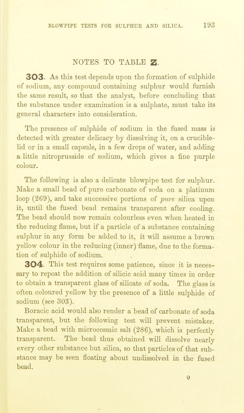 NOTES TO TABLE Z. 303. As this test depends upon the formation of sulphide of sodium, any compound containing sulphur would furnish the same result, so that the analyst, before concluding that the substance under examination is a sulphate, must take its general characters into consideration. The presence of sulphide of sodium in the fused mass is detected with greater dehcacy by dissolving it, on a crucible- lid or in a small capsule, in a few drops of water, and adding a little nitroprusside of sodium, which gives a fine purple colour. The following is also a delicate blowpipe test for sulphur. Make a small bead of pure carbonate of soda on a platinum loop (269), and take successive portions of pure silica upon it, until the fused bead remains transparent after cooling. The bead should now remain colourless even when heated in the reducing flame, but if a particle of a substance containing sulphur in any form be added to it, it will assume a brown yellow colour in the reducing (inner) flame, due to the forma- tion of sulphide of sodium. 304. This test requires some patience, since it is neces- sary to repeat the addition of sihcic acid many times in order to obtain a transparent glass of silicate of soda. The glass is often coloured yellow by the presence of a little sulphide of sodium (see 303). Boracic acid would also render a bead of carbonate of soda transparent, but the following test vtUI prevent mistakes. Make a bead with microcosmic salt (286), which is perfectly transparent. The bead thus obtained will dissolve nearly every other substance but silica, so that particles of that sub- stance may be seen floating about undissolved in the fused bead. 0