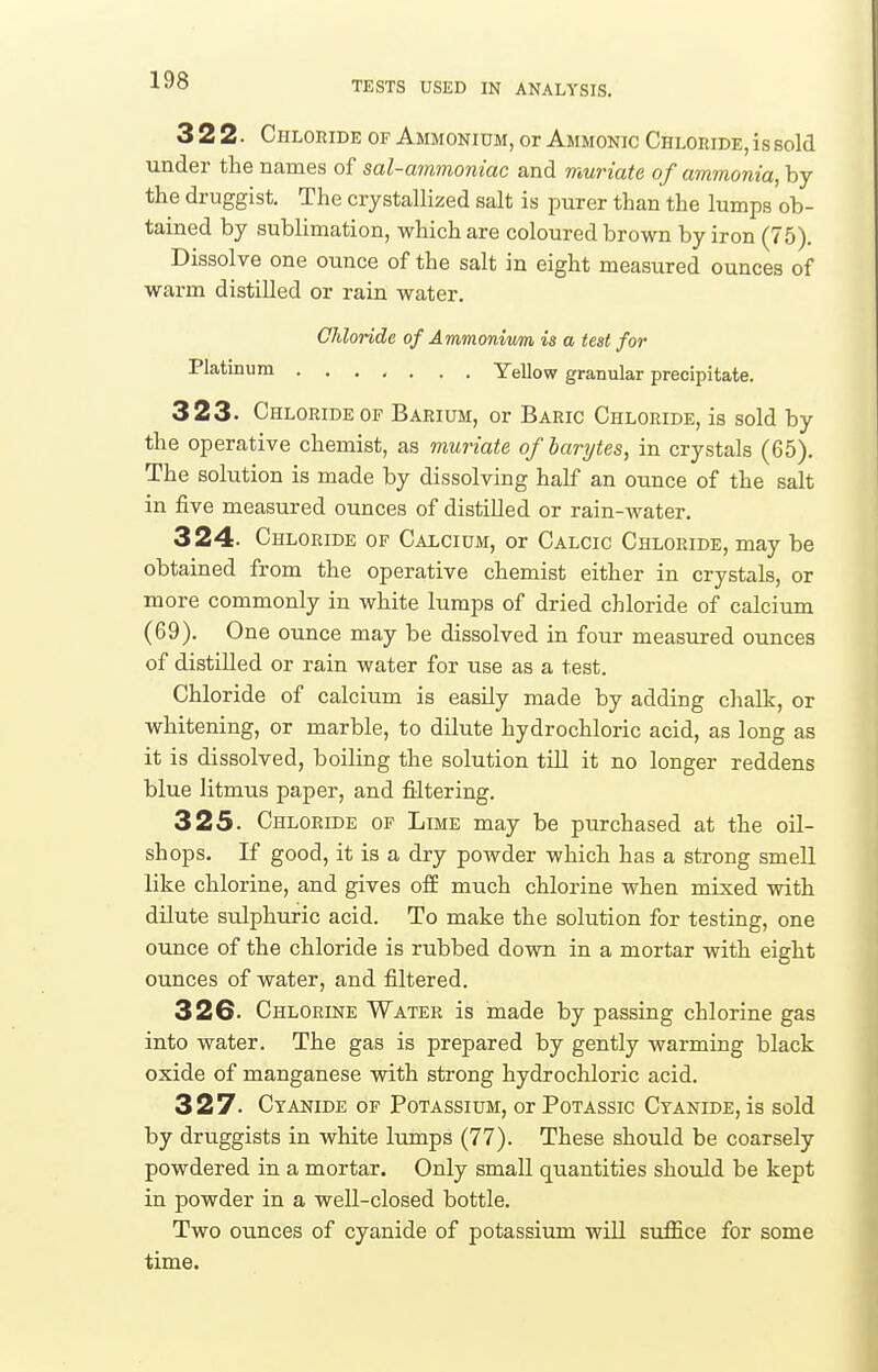 322. Chloride of Ammonium, or Ammonic Chloride, is sold under the names of sal-ammoniac and muriate of ammonia, by the druggist. The crystallized salt is purer than the lumps ob- tained by sublimation, which are coloured brown by iron (75). Dissolve one ounce of the salt in eight measured ounces of warm distilled or rain water. Chloride of Ammonium is a test for Platinum Yellow granular precipitate. 323. Chloride OF Barium, or Baric Chloride, is sold by the operative chemist, as muriate of barytes, in crystals (65). The solution is made by dissolving half an ounce of the salt in five measured ounces of distilled or rain-water. 324. Chloride of Calcium, or Calcic Chloride, may be obtained from the operative chemist either in crystals, or more commonly in white lumps of dried chloride of calcium (69). One ounce may be dissolved in four measured ounces of distilled or rain water for use as a test. Chloride of calcium is easily made by adding chalk, or whitening, or marble, to dilute hydrochloric acid, as long as it is dissolved, boiling the solution till it no longer reddens blue litmus paper, and filtering. 325. Chloride of Lime may be purchased at the oil- shops. If good, it is a dry powder which has a strong smell like chlorine, and gives ofE much chlorine when mixed with dilute sulphuric acid. To make the solution for testing, one ounce of the chloride is rubbed down in a mortar with eight ounces of water, and filtered. 32G. Chlorine Water is made by passing chlorine gas into water. The gas is prepared by gently warming black oxide of manganese with strong hydrochloric acid. 327. Cyanide of Potassium, or Potassic Cyanide, is sold by druggists in white lumps (77). These should be coarsely powdered in a mortar. Only small quantities should be kept in powder in a well-closed bottle. Two ounces of cyanide of potassium will suffice for some time.
