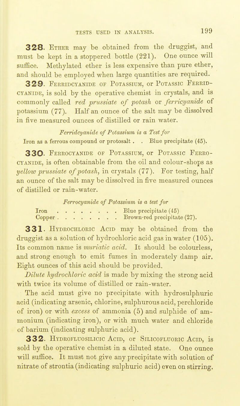 328. Ether may be obtained from the druggist, and must be kept in a stoppered bottle (221). One otince will suffice. Methylated ether is less expensive than pure ether, and should be employed when large quantities are required. 329- Ferridctanide of Potassium, or Potassic Ferrid- CYANiDE, is sold by the operative chemist in crystals, and is commonly called red prussiate of potash or ferricyanide of potassium (77). Half an ounce of the salt may be dissolved in five measured ounces of distilled or rain water. Ferridcyanide of Potassium is a Test for Iron as a ferrous compound or protosalt . . Blue precipitate (45). 330. Ferrocyanide of Potassium, or Potassic Ferro- CYANiDE, is often obtainable from the oil and colour-shops as yellow prussiate of potash, in crystals (77). For testing, half an ounce of the salt may be dissolved in five measured ounces of distilled or rain-water. Ferrocyanide of Potassium is a test for Iron Blue precipitate (45) Copper Brown-red precipitate (27). 331. Hydrochloric Acid may be obtained from the druggist as a solution of hydrochloric acid gas in water (105). Its common name is muriatic acid. It should be colourless, and strong enough to emit fumes in moderately damp air. Bight ounces of this acid should be provided. Dilute hydrochloric acid is made by mixing the strong acid with twice its volume of distilled or rain-water. The acid must give no precipitate with hydrosulphuric acid (indicating arsenic, chlorine, sulphuroiis acid, perchloride of iron) or with excess of ammonia (5) and sulphide of am- monium (indicating iron), or with much water and chloride of barium (indicating sulphuric acid). 332. HydrofluoSILICIC Acid, or Silicofluoric Acid, is sold by the operative chemist in a diluted state. One ounce will suffice. It must not give any precipitate with solution of nitrate of strontia (indicating sulphuric acid) even on stirring.