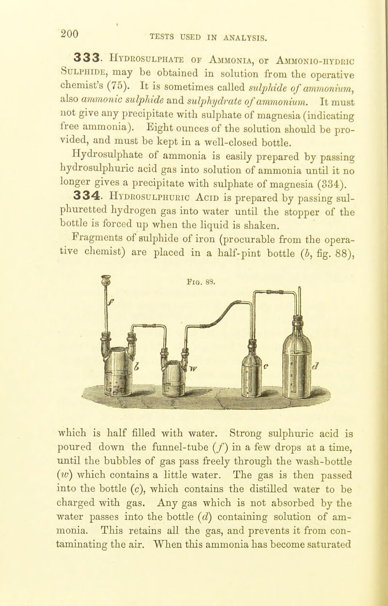 333- Hyduosulphate of Ammonia, or Ammonio-iiydric Sulphide, may be obtained in solution from the operative chemist's (75). It is sometimes called suljMde of ammonmm, also ammonic sulphide and sulj)hyd7-ate of ammonium. It must not give any precipitate with sulphate of magnesia (indicating free ammonia). Eight ounces of the solution should be pro- vided, and must be kept in a well-closed bottle. Hydrosulphate of ammonia is easily prepared by passing hydrosulphuric acid gas into solution of ammonia until it no longer gives a precipitate with sulphate of magnesia (334). 334. Hydrosulphuric Acid is prepared by passing sul- phuretted hydrogen gas into water until the stopper of the bottle is forced up when the liquid is shaken. Fragments of sulphide of iron (procurable from the opera- tive chemist) are placed in a half-pint bottle {b, fig. 88), which is half filled with water. Strong sulphuric acid is poured down the funnel-tube (/) in a few drops at a time, until the bubbles of gas pass freely through the wash-bottle {w) which contains a little water. The gas is then passed into the bottle (c), which contains the distilled water to be charged with gas. Any gas which is not absorbed by the water passes into the bottle (cZ) containing solution of am- monia. This retains all the gas, and prevents it from con- taminating the air. Wlien this ammonia has become saturated
