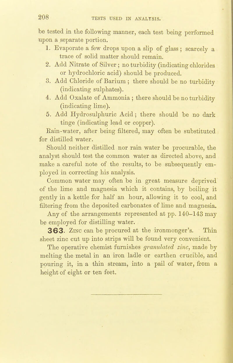 be tested in the following manner, eacli test being performed upon a separate portion. 1. Evaporate a few drops upon a slip of glass ; scarcely a trace of solid matter should remain. 2. Add Nitrate of Silver ; no turbidity (indicating chlorides or hydrochloric acid) should be produced. 3. Add Chloride of Barium ; there should be no turbidity (indicating sulphates). 4. Add Oxalate of Ammonia ; there should be no turbidity (indicating lime). 5. Add Hydrosulphuric Acid; there should be no dark tinge (indicating lead or copper). Eain-water, after being filtered, may often be substituted for distilled water. Shotild neither distilled nor rain water be procurable, the analyst should test the common water as directed above, and make a careful note of the results, to be subsequently em- ployed in correcting his analysis. Common water may often be in great measure deprived of the lime and magnesia which it contains, by boiling it gently in a kettle for half an hour, allowing it to cool, and filtering from the deposited carbonates of hme and magnesia. Any of the arrangements represented at pp. 140-143 may be employed for distilling water. 363- Zinc can be procured at the ironmonger's. Thin sheet zinc cut up into strips will be found very convenient. The operative chemist furnishes granulated zinc, made by melting the metal in an iron ladle or earthen crucible, and pouring it, in a thin stream, into a pail of water, from a height of eight or ten feet.
