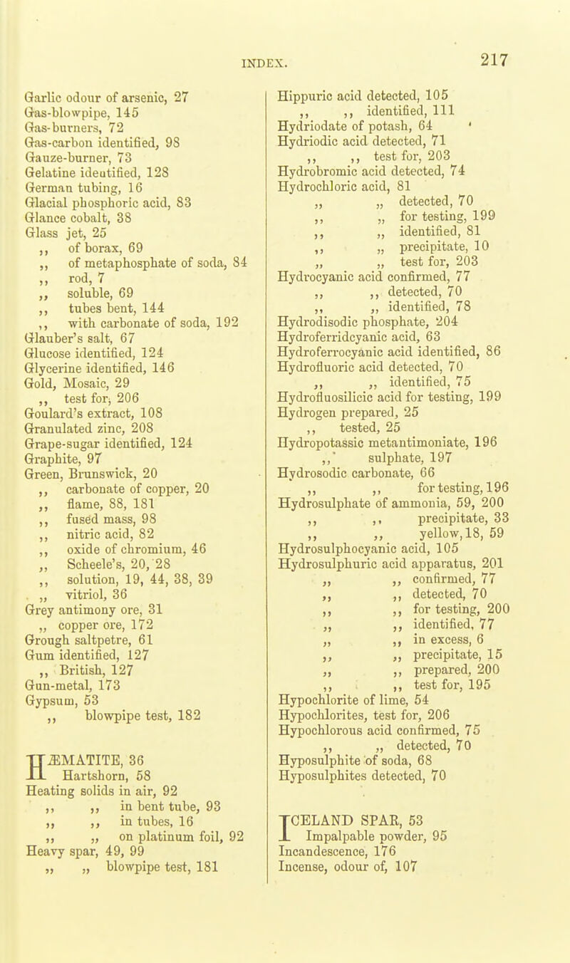 Garlic odour of arsenic, 27 G-as-blovvpipe, 145 Gas-burners, 72 Gas-carbon identified, 98 Gauze-burner, 73 Gelatine ideutified, 128 German tubing, 16 Glacial phosphoric acid, 83 Glance cobalt, 38 Glass jet, 25 ,, of borax, 69 ,, of metaphosphate of soda, 84 ,, rod, 7 ,, soluble, 69 ,, tubes bent, 144 ,, with carbonate of soda, 192 Glauber's salt, 67 Glucose identified, 124 Glycerine identified, 146 Gold, Mosaic, 29 „ test for; 206 Goulard's extract, 108 Granulated zinc, 208 Grape-sugar identified, 124 Graphite, 97 Green, Brunswick, 20 ,, carbonate of copper, 20 ,, flame, 88, 181 ,, fused mass, 98 ,, nitric acid, 82 oxide of chromium, 46 „ Scheele's, 20, 28 ,, solution, 19, 44, 38, 39 . „ vitriol, 36 Grey antimony ore, 31 „ copper ore, 172 Grough saltpetre, 61 Gum identified, 127 „ British, 127 Gun-metal, 173 Gypsum, 53 blowpipe test, 182 HEMATITE, 36 Hartshorn, 58 Heating solids in air, 92 ,, ,, in bent tube, 93 ,, ,, in tubes, 16 ,, „ on platinum foil, 92 Heavy spar, 49, 99 „ „ blowpipe test, 181 Hippuric acid detected, 105 ,, ,, identified. 111 Hydriodate of potash, 64 ' Hydriodic acid detected, 71 ,, ,, test for, 203 Hydrobromic acid detected, 74 Hydrochloric acid, 81 ,, „ detected, 70 ,, „ for testing, 199 ,, ,, identified, 81 ,, „ precipitate, 10 „ test for, 203 Hydrocyanic acid confirmed, 77 ,, ,, detected, 70 ,, identified, 78 Hydrodisodic phosphate, 204 Hydroferridcyanic acid, 63 Hydroferrocyanic acid identified, 86 Hydrofluoric acid detected, 70 identified, 75 Hydrofluosilicic acid for testing, 199 Hydrogen prepared, 25 ,, tested, 25 Hydropotassic metantimoniate, 196 ,,' sulphate, 197 Hydrosodic carbonate, 66 ,, ,, for testing, 196 Hydrosulphate of ammonia, 59, 200 ,, ,, precipitate, 33 ,, yellow, 18, 59 Hydrosulphocyanic acid, 105 Hydrosulphuric acid apparatus, 201 confirmed, 77 ,, detected, 70 ,, for testing, 200 identified, 77 „ )> in excess, 6 precipitate, 15 ,, prepared, 200 ,, ,, test for, 195 Hypochlorite of lime, 54 Hypochlorites, test for, 206 Hypochlorous acid confirmed, 75 ,, „ detected, 70 Hyposulphite of soda, 68 Hyposulphites detected, 70 TCELAND SPAR, 53 J. Impalpable powder, 95 Incandescence, 176 Incense, odour of, 107