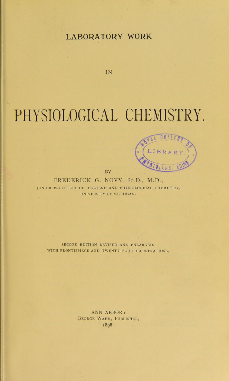 LABORATORY WORK IN PHYSIOLOGICAL CHEMISTRY. BY FREDERICK G. NOVY, Sc.D., M.D., JUNIOR PROFESSOR OF HYGIENE AND PHYSIOLOGICAL CHEMISTRY, UNIVERSITY OF MICHIGAN. SECOND EDITION REVISED AND ENLARGED. WITH FRONTISPIECE AND TWENTY-FOUR ILLUSTRATIONS. ANN ARBOR: George Wahr, Publisher, 1898,