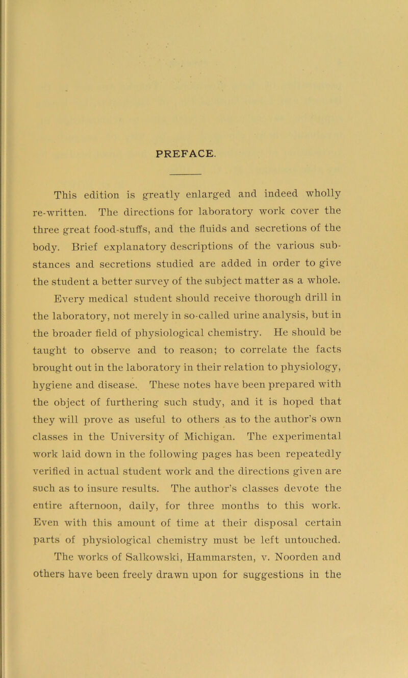 PREFACE. This edition is greatly enlarged and indeed wholly re-written. The directions for laboratory work cover the three great food-stuffs, and the fluids and secretions of the body. Brief explanatory descriptions of the various sub- stances and secretions studied are added in order to give the student a better survey of the subject matter as a whole. Every medical student should receive thorough drill in the laboratory, not merely in so-called urine analysis, but in the broader field of physiological chemistry. He should be taught to observe and to reason; to correlate the facts brought out in the laboratory in their relation to physiology, hygiene and disease. These notes have been prepared with the object of furthering such study, and it is hoped that they will prove as useful to others as to the author’s own classes in the University of Michigan. The experimental work laid down in the following pages has been repeatedly verified in actual student work and the directions given are such as to insure results. The author’s classes devote the entire afternoon, daily, for three months to this work. Even with this amount of time at their disposal certain parts of physiological chemistry must be left untouched. The works of Salkowski, Hammarsten, v. Noorden and others have been freely drawn upon for suggestions in the