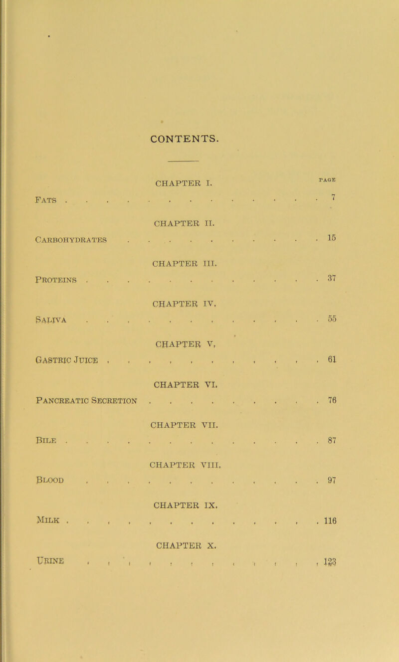 CONTENTS Fats .... CHAPTER I. TAGE . 7 Carbohydrates CHAPTER II. . 15 Proteins . CHAPTER III. . 37 {Saliva CHAPTER IV. . . 55 Gastric Juice . * CHAPTER V, *»»♦»»» . 61 Pancreatic Secretion CHAPTER VI. . 76 Bile .... CHAPTER VII. . 87 Blood CHAPTER VIII, . 97 Milk . CHAPTER IX. . 116 Urine . , ', CHAPTER X. # t f » « i » , . m