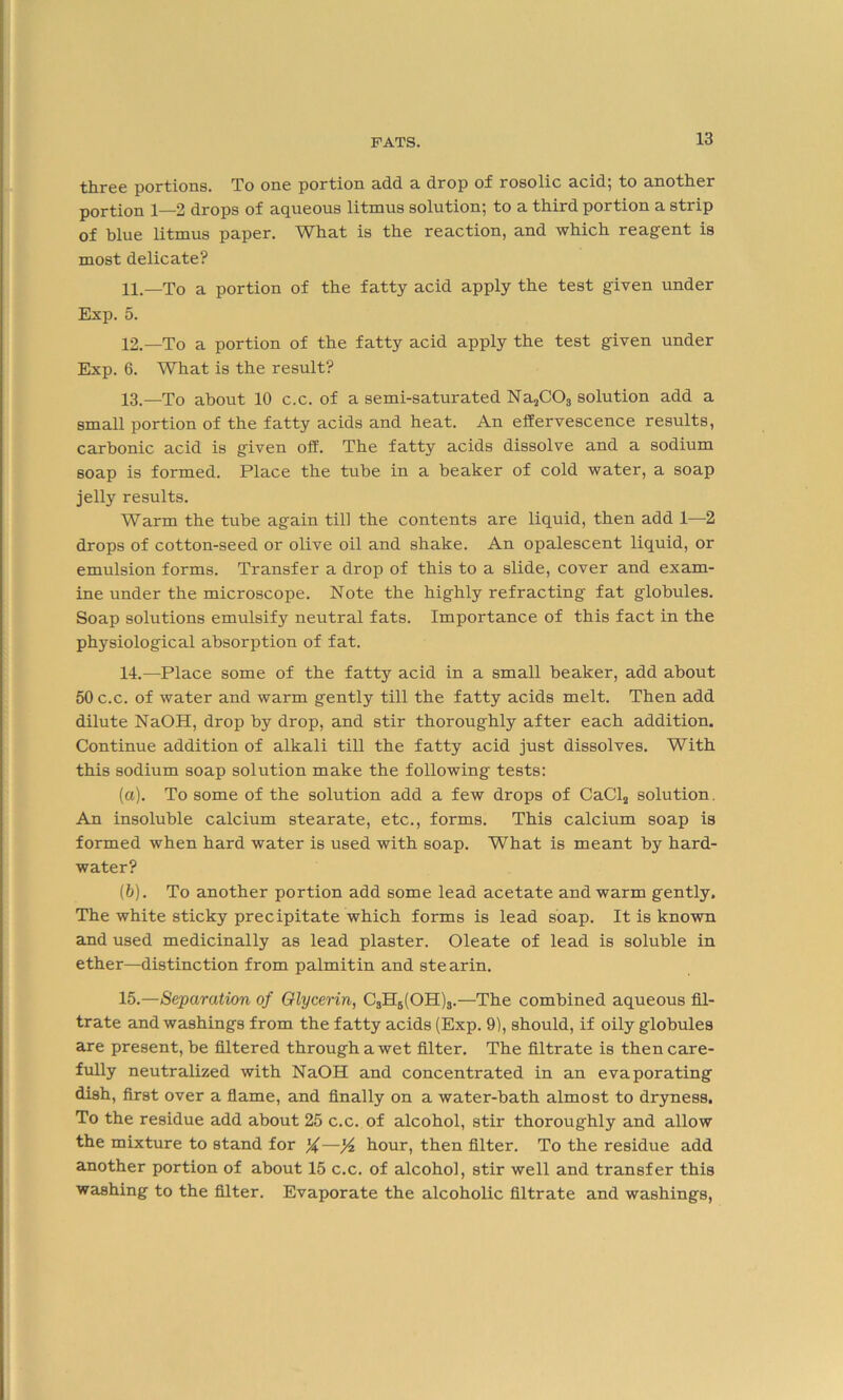 -£2ij-00 portions. To one portion add a drop of rosolic acid, to another portion 1—2 drops of aqueous litmus solution; to a third portion a strip of blue litmus paper. What is the reaction, and which reagent is most delicate? 11. —To a portion of the fatty acid apply the test given under Exp. 5. 12. —To a portion of the fatty acid apply the test given under Exp. 6. What is the result? 13. —To about 10 c.c. of a semi-saturated Na2C03 solution add a small portion of the fatty acids and heat. An effervescence results, carbonic acid is given off. The fatty acids dissolve and a sodium soap is formed. Place the tube in a beaker of cold water, a soap jelly results. Warm the tube again till the contents are liquid, then add 1—2 drops of cotton-seed or olive oil and shake. An opalescent liquid, or emulsion forms. Transfer a drop of this to a slide, cover and exam- ine under the microscope. Note the highly refracting fat globules. Soap solutions emulsify neutral fats. Importance of this fact in the physiological absorption of fat. 14. —Place some of the fatty acid in a small beaker, add about 50 c.c. of water and warm gently till the fatty acids melt. Then add dilute NaOH, drop by drop, and stir thoroughly after each addition. Continue addition of alkali till the fatty acid just dissolves. With this sodium soap solution make the following tests: (a) . To some of the solution add a few drops of CaCl2 solution. An insoluble calcium stearate, etc., forms. This calcium soap is formed when hard water is used with soap. What is meant by hard- water? (b) . To another portion add some lead acetate and warm gently. The white sticky precipitate which forms is lead soap. It is known and used medicinally as lead plaster. Oleate of lead is soluble in ether—distinction from palmitin and stearin. 15. —Separation of Glycerin, C3H6(OH)3.—The combined aqueous fil- trate and washings from the fatty acids (Exp. 9), should, if oily globules are present, be filtered through a wet filter. The filtrate is then care- fully neutralized with NaOH and concentrated in an evaporating dish, first over a flame, and finally on a water-bath almost to dryness. To the residue add about 25 c.c. of alcohol, stir thoroughly and allow the mixture to stand for —yi hour, then filter. To the residue add another portion of about 15 c.c. of alcohol, stir well and transfer this washing to the filter. Evaporate the alcoholic filtrate and washings,