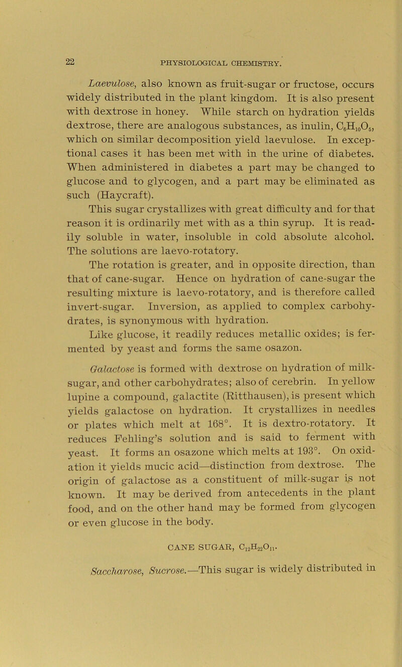 Laevulose, also known as fruit-sugar or fructose, occurs widely distributed in the plant kingdom. It is also present with dextrose in honey. While starch on hydration yields dextrose, there are analogous substances, as inulin, C6H10O5, which on similar decomposition yield laevulose. In excep- tional cases it has been met with in the urine of diabetes. When administered in diabetes a part may be changed to glucose and to glycogen, and a part may be eliminated as such (Haycraft). This sugar crystallizes with great difficulty and for that reason it is ordinarily met with as a thin syrup. It is read- ily soluble in water, insoluble in cold absolute alcohol. The solutions are laevo-rotatory. The rotation is greater, and in opposite direction, than that of cane-sugar. Hence on hydration of cane-sugar the resulting mixture is laevo-rotatory, and is therefore called invert-sugar. Inversion, as applied to complex carbohy- drates, is synonymous with hydration. Like glucose, it readily reduces metallic oxides; is fer- mented by yeast and forms the same osazon. Galactose is formed with dextrose on hydration of milk- sugar, and other carbohydrates; also of cerebrin. In yellow lupine a compound, galactite (Ritthausen), is present which yields galactose on hydration. It crystallizes in needles or plates which melt at 168°. It is dextro-rotatory. It reduces Fehling’s solution and is said to ferment with yeast. It forms an osazone which melts at 193°. On oxid- ation it yields mucic acid—distinction from dextrose. The origin of galactose as a constituent of milk-sugar is not known. It may be derived from antecedents in the plant food, and on the other hand may be formed from glycogen or even glucose in the body. CANE SUGAR, C12H22On. Saccharose, Sucrose.—This sugar is widely distributed in