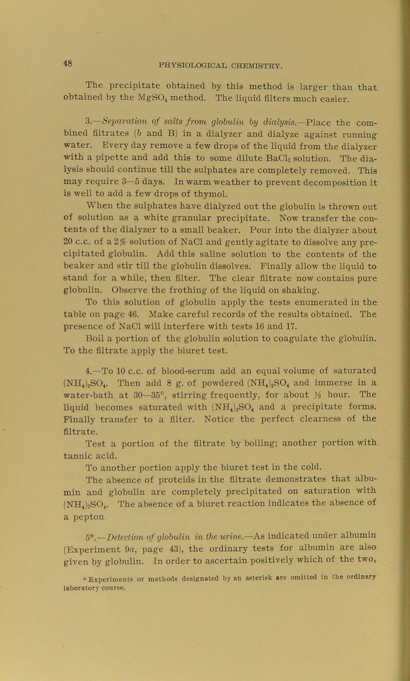 The precipitate obtained by this method is larger than that obtained by the MgS04 method. The liquid filters much easier. 3. —Separation of salts from globulin by dialysis.—Place the com- bined filtrates (b and B) in a dialyzer and dialyze against running water. Every day remove a few drops of the liquid from the dialyzer with a pipette and add this to some dilute BaCl2 solution. The dia- lysis should continue till the sulphates are completely removed. This may require 3—5 days. In warm weather to prevent decomposition it is well to add a few drops of thymol. When the sulphates have dialyzed out the globulin is thrown out of solution as a white granular precipitate. Now transfer the con- tents of the dialyzer to a small beaker. Pour into the dialyzer about 20 c.c. of a 2% solution of NaCl and gently agitate to dissolve any pre- cipitated globulin. Add this saline solution to the contents of the beaker and stir till the globulin dissolves. Finally allow the liquid to stand for a while, then filter. The clear filtrate now contains pure globulin. Observe the frothing of the liquid on shaking. To this solution of globulin apply the tests enumerated in the table on page 46. Make careful records of the results obtained. The presence of NaCl will interfere with tests 16 and 17. Boil a portion of the globulin solution to coagulate the globulin. To the filtrate apply the biuret test. 4. —To 10 c.c. of blood-serum add an equal volume of saturated (NH4)2S04. Then add 8 g. of powdered (NH4)2S04 and immerse in a water-bath at 30—35°, stirring frequently, for about y2 hour. The liquid becomes saturated with (NH4)2S04 and a precipitate forms. Finally transfer to a filter. Notice the perfect clearness of the filtrate. Test a portion of the filtrate by boiling; another portion with tannic acid. To another portion apply the biuret test in the cold. The absence of proteids in the filtrate demonstrates that albu- min and globulin are completely precipitated on saturation with (NH4)oS04. The absence of a biuret reaction indicates the absence of a pepton. 5*.—Detection of globulin in the urine.—As indicated under albumin (Experiment 9a, page 43), the ordinary tests for albumin are also given by globulin. In order to ascertain positively which of the two, * Experiments or methods designated by an asterisk are omitted in the ordinary laboratory course.