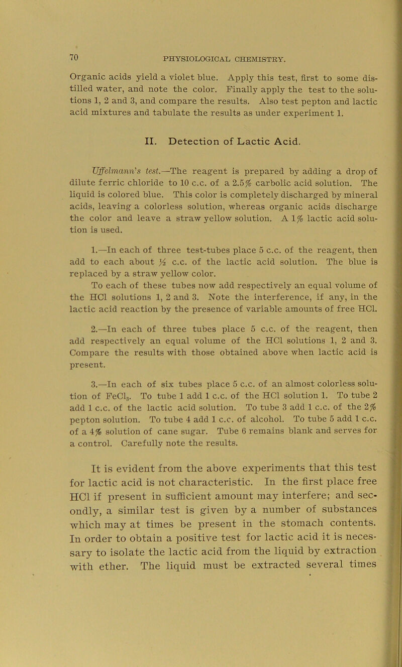 Organic acids yield a violet blue. Apply this test, first to some dis- tilled water, and note the color. Finally apply the test to the solu- tions 1, 2 and 3, and compare the results. Also test pepton and lactic acid mixtures and tabulate the results as under experiment 1. II. Detection of Lactic Acid. Uffelmann's test.—The reagent is prepared by adding a drop of dilute ferric chloride to 10 c.c. of a 2.5% carbolic acid solution. The liquid is colored blue. This color is completely discharged by mineral acids, leaving a colorless solution, whereas organic acids discharge the color and leave a straw yellow solution. A 1% lactic acid solu- tion is used. 1. —In each of three test-tubes place 5 c.c. of the reagent, then add to each about y2 c.c. of the lactic acid solution. The blue is replaced by a straw yellow color. To each of these tubes now add respectively an equal volume of the HC1 solutions 1, 2 and 3. Note the interference, if any, in the lactic acid reaction by the presence of variable amounts of free HC1. 2. —In each of three tubes place 5 c.c. of the reagent, then add respectively an equal volume of the HC1 solutions 1, 2 and 3. Compare the results with those obtained above when lactic acid is present. 3. —In each of six tubes place 5 c.c. of an almost colorless solu- tion of FeCl,n. To tube 1 add 1 c.c. of the HC1 solution 1. To tube 2 add 1 c.c. of the lactic acid solution. To tube 3 add 1 c.c. of the 2% pepton solution. To tube 4 add 1 c.c. of alcohol. To tube 5 add 1 c.c. of a 4% solution of cane sugar. Tube 6 remains blank and serves for a control. Carefully note the results. It is evident from the above experiments that this test for lactic acid is not characteristic. In the first place free HC1 if present in sufficient amount may interfere; and sec- ondly, a similar test is given by a number of substances which may at times be present in the stomach contents. In order to obtain a positive test for lactic acid it is neces- sary to isolate the lactic acid from the liquid by extraction with ether. The liquid must be extracted several times