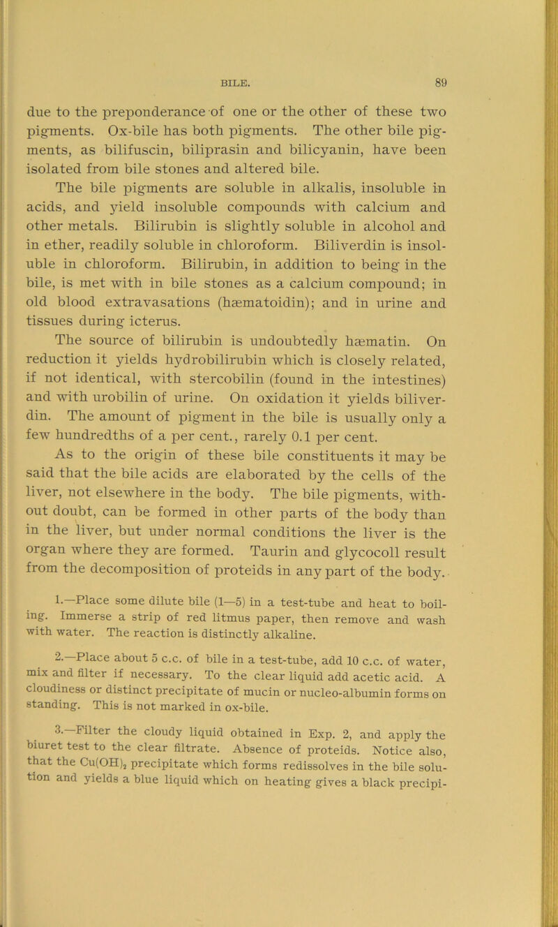 due to the preponderance of one or the other of these two pigments. Ox-bile has both pigments. The other bile pig- ments, as bilifuscin, biliprasin and bilicyanin, have been isolated from bile stones and altered bile. The bile pigments are soluble in alkalis, insoluble in acids, and yield insoluble compounds with calcium and other metals. Bilirubin is slightly soluble in alcohol and in ether, readily soluble in chloroform. Biliverdin is insol- uble in chloroform. Bilirubin, in addition to being in the bile, is met with in bile stones as a calcium compound; in old blood extravasations (hasmatoidin); and in urine and tissues during icterus. The source of bilirubin is undoubtedly haematin. On reduction it yields hydrobilirubin which is closely related, if not identical, with stercobilin (found in the intestines) and with urobilin of urine. On oxidation it yields biliver- din. The amount of pigment in the bile is usually only a few hundredths of a per cent., rarely 0.1 per cent. As to the origin of these bile constituents it may be said that the bile acids are elaborated by the cells of the liver, not elsewhere in the body. The bile pigments, with- out doubt, can be formed in other parts of the body than in the liver, but under normal conditions the liver is the organ where they are formed. Taurin and glycocoll result from the decomposition of proteids in any part of the body. 1.—Place some dilute bile (1—5) in a test-tube and heat to boil- ing. Immerse a strip of red litmus paper, then remove and wash with water. The reaction is distinctly alkaline. 2* Place about 5 c.c. of bile in a test-tube, add 10 c.c. of water, mix and filter if necessary. To the clear liquid add acetic acid. A cloudiness or distinct precipitate of mucin or nucleo-albumin forms on standing. This is not marked in ox-bile. 3.—Filter the cloudy liquid obtained in Exp. 2, and apply the biuret test to the clear filtrate. Absence of proteids. Notice also, that the Cu(OH)2 precipitate which forms redissolves in the bile solu- tion and yields a blue liquid which on heating gives a black precipi-
