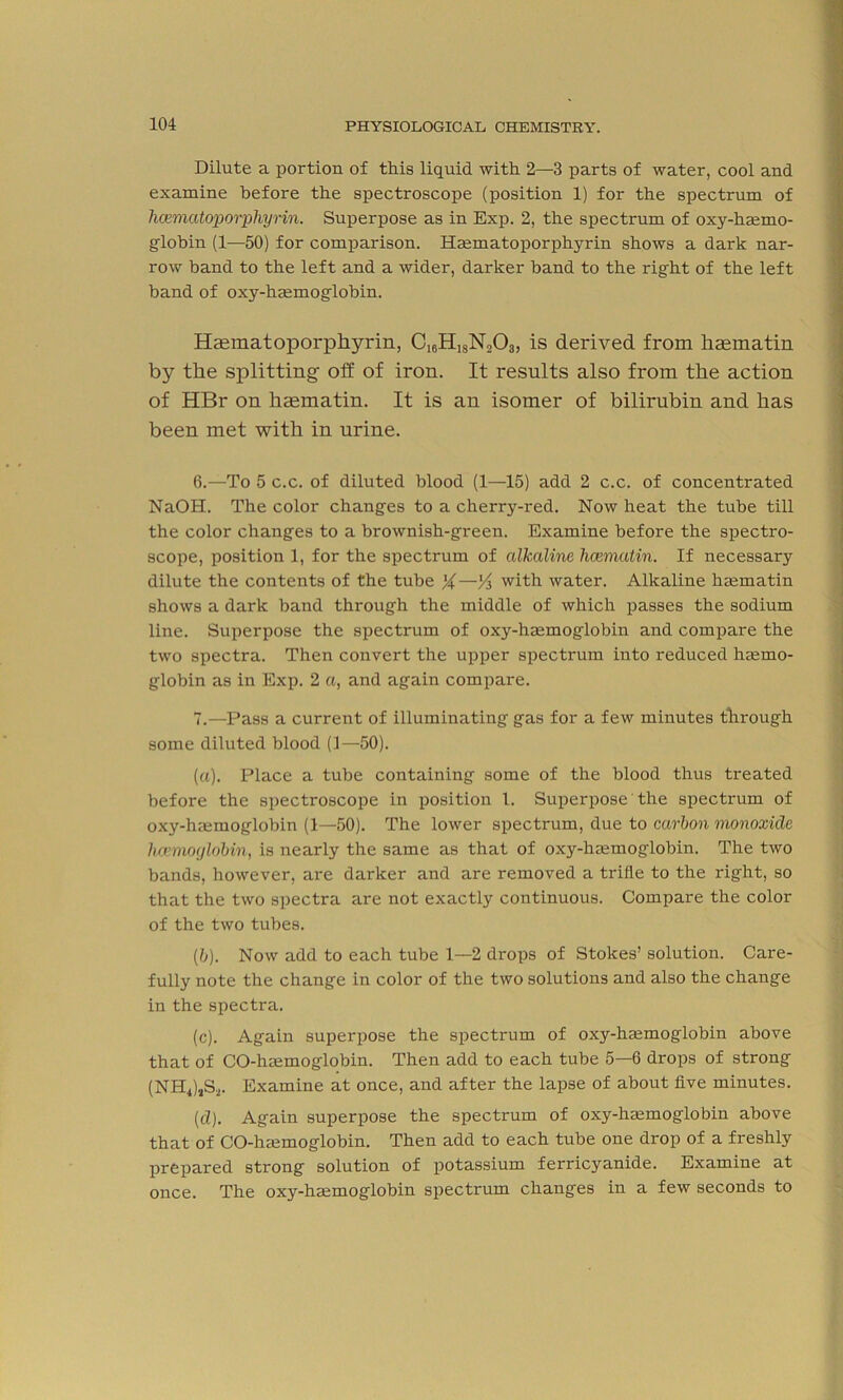 Dilute a portion of this liquid with 2—3 parts of water, cool and examine before the spectroscope (position 1) for the spectrum of hamiatoporphyrin. Superpose as in Exp. 2, the spectrum of oxy-haemo- globin (1—50) for comparison. Hmmatoporphyrin shows a dark nar- row band to the left and a wider, darker band to the right of the left hand of oxy-haemoglobin. Haematoporphyrin, CI6H1SN203, is derived from haematin by the splitting off of iron. It results also from the action of HBr on haematin. It is an isomer of bilirubin and has been met with in urine. 6. —-To 5 c.c. of diluted blood (1—15) add 2 c.c. of concentrated NaOH. The color changes to a cherry-red. Now heat the tube till the color changes to a brownish-green. Examine before the spectro- scope, position 1, for the spectrum of alkaline hcematin. If necessary dilute the contents of the tube %—'A with water. Alkaline haematin shows a dark band through the middle of which passes the sodium line. Superpose the spectrum of oxy-haemoglobin and compare the two spectra. Then convert the upper spectrum into reduced haemo- globin as in Exp. 2 a, and again compare. 7. —Pass a current of illuminating gas for a few minutes through some diluted blood (1—50). (a) . Place a tube containing some of the blood thus treated before the spectroscope in position 1. Superpose the spectrum of oxy-haemoglobin (1—50). The lower spectrum, due to carbon monoxide luemoylobin, is nearly the same as that of oxy-haemoglobin. The two bands, however, are darker and are removed a trifle to the right, so that the two spectra are not exactly continuous. Compare the color of the two tubes. (b) . Now add to each tube 1—2 drops of Stokes’ solution. Care- fully note the change in color of the two solutions and also the change in the spectra. (c) . Again superpose the spectrum of oxy-hsemoglobin above that of CO-haemoglobiu. Then add to each tube 5—6 drops of strong (NH4)aS.2. Examine at once, and after the lapse of about five minutes. (d) . Again superpose the spectrum of oxy-haemoglobin above that of CO-haemoglobin. Then add to each tube one drop of a freshly prepared strong solution of potassium ferricyanide. Examine at once. The oxy-haemoglobin spectrum changes in a few seconds to