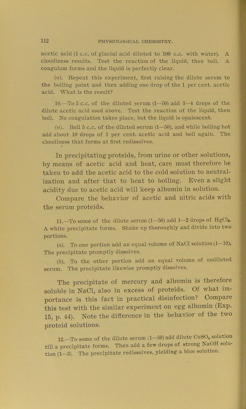 acetic acid (1 c.c. of glacial acid diluted to 100 c.c. with water). A cloudiness results. Test the reaction of the liquid, then boil. A coagulum forms and the liquid is perfectly clear. (a). Repeat this experiment, first raising the dilute serum to the boiling point and then adding one drop of the 1 per cent, acetic acid. What is the result? 10. —To 5 c.c. of the diluted serum (1—50) add 3—4 drops of the dilute acetic acid used above. Test the reaction of the liquid, then boil. No coagulation takes place, but the liquid is opalescent. (a). Boil 5 c.c. of the diluted serum (1—50), and while boiling hot add about 10 drops of 1 per cent, acetic acid and boil again. The cloudiness that forms at first redissolves. % In precipitating proteids, from urine or other solutions, by means of acetic acicl and heat, care must therefore be taken to add the acetic acid to the cold solution to neutral- ization and after that to heat to boiling. Even a slight acidity due to acetic acid will keep albumin in solution. Compare the behavior of acetic and nitric acids with the serum proteids. 11. —To some of the dilute serum (1—50) add 1—2 drops of HgCla. A white precipitate forms. Shake up thoroughly and divide into two portions. (a) . To one portion add an equal volume of NaCl solution (,1 10). The precipitate promptly dissolves. (b) . To the other portion add an equal volume of undiluted serum. The precipitate likewise promptly dissolves. The precipitate of mercury and albumin is therefore soluble in NaCl, also in excess of proteids. Of what im- portance is this fact in practical disinfection? Compare this test with the similar experiment on egg albumin (Exp. 15, p. 44). Note the difference in the behavior of the two proteid solutions. 12. —To some of the dilute serum (1—50) add dilute CuS04 solution till a precipitate forms. Then add a few drops of strong NaOH solu- tion (1—3). The precipitate redissolves, yielding a blue solution.