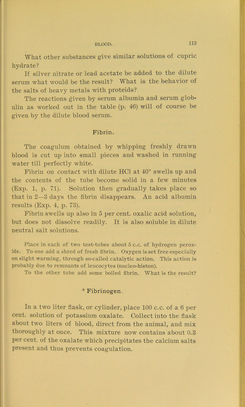 What other substances give similar solutions of cupric hydrate? If silver nitrate or lead acetate be added to the dilute serum what wTould be the result? What is the behavior of the salts of heavy metals with proteids? The reactions given by serum albumin and serum glob- ulin as worked out in the table (p. 46) will of course be given by the dilute blood serum. Fibrin. The coagulum obtained by whipping freshly drawn blood is cut up into small pieces and washed in running water till perfectly white. Fibrin on contact with dilute HC1 at 40° swells up and the contents of the tube become solid in a few minutes (Exp. 1, p. 71). Solution then gradually takes place so that in 2—3 days the fibrin disappears. An acid albumin results (Exp. 4, p. 73). Fibrin swells up also in 5 per cent, oxalic acid solution, but does not dissolve readily. It is also soluble in dilute neutral salt solutions. Place in each of two test-tubes about 5 c.c. of hydrogen perox- ide. To one add a shred of fresh fibrin. Oxygen is set free especially on slight warming, through so-called catalytic action. This action is probably due to remnants of leucocytes (nucleo-histon). To the other tube add some boiled fibrin. What is the result? * Fibrinogen. In a two liter flask, or cylinder, place 100 c.c. of a 6 per cent, solution of potassium oxalate. Collect into the flask about two liters of blood, direct from the animal, and mix thoroughly at once. This mixture now contains about 0.3 per cent, of the oxalate which precipitates the calcium salts present and thus prevents coagulation.