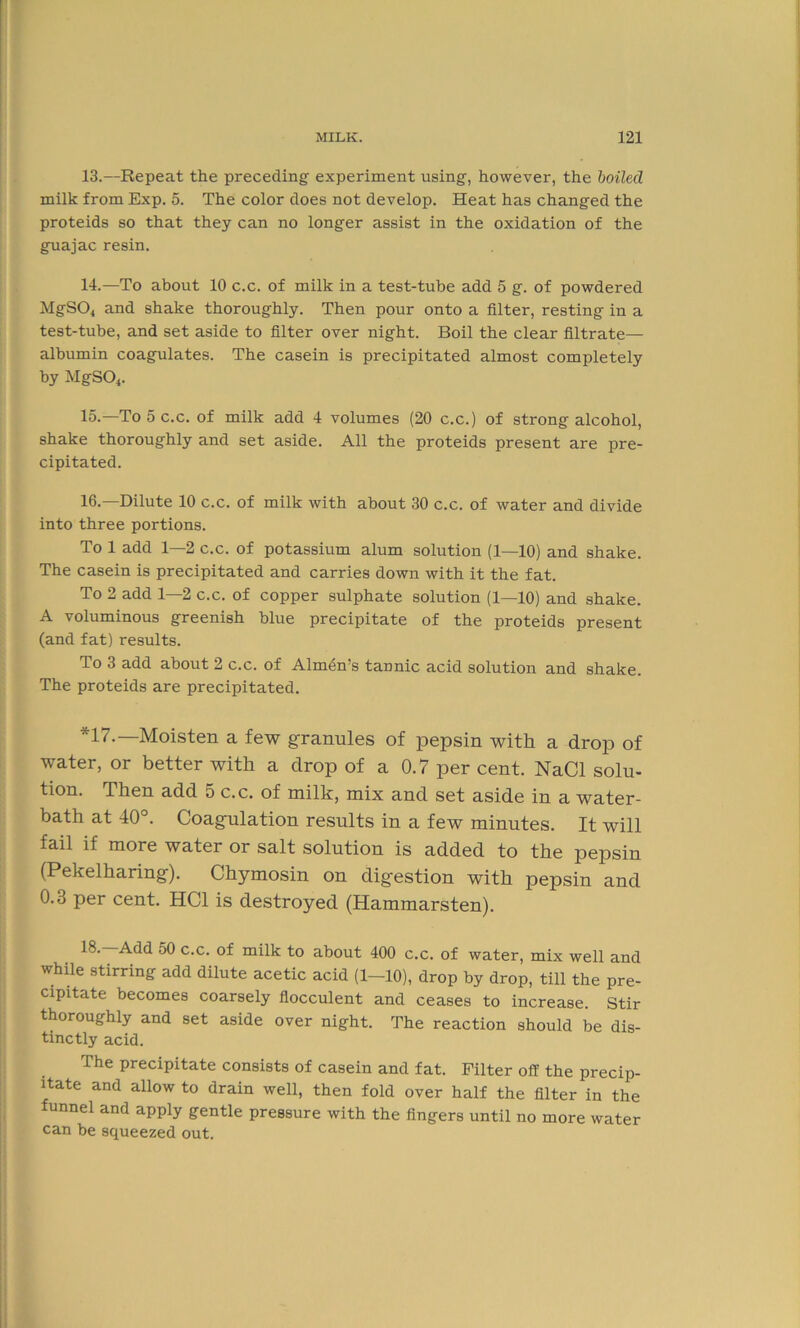 13. —Repeat the preceding experiment using, however, the boiled milk from Exp. 5. The color does not develop. Heat has changed the proteids so that they can no longer assist in the oxidation of the guajac resin. 14. —To about 10 c.c. of milk in a test-tube add 5 g. of powdered MgS04 and shake thoroughly. Then pour onto a filter, resting in a test-tube, and set aside to filter over night. Boil the clear filtrate— albumin coagulates. The casein is precipitated almost completely by MgS04. 15-—To 5 c.c. of milk add 4 volumes (20 c.c.) of strong alcohol, shake thoroughly and set aside. All the proteids present are pre- cipitated. 16.—Dilute 10 c.c. of milk with about 30 c.c. of water and divide into three portions. To 1 add 1—2 c.c. of potassium alum solution (1—10) and shake. The casein is precipitated and carries down with it the fat. To 2 add 1—2 c.c. of copper sulphate solution (1—10) and shake. A voluminous greenish blue precipitate of the proteids present (and fat) results. To 3 add about 2 c.c. of Almen’s tannic acid solution and shake. The proteids are precipitated. *17.—Moisten a few granules of pepsin with a drop of water, or better with a drop of a 0.7 per cent. NaCl solu- tion. Then add 5 c.c. of milk, mix and set aside in a water- bath at 40°. Coagulation results in a few minutes. It will fail if more water or salt solution is added to the pepsin (Pekelharing). Chymosin on digestion with pepsin and 0.3 per cent. HC1 is destroyed (Hammarsten). I®’ Add 50 c.c. of milk to about 400 c.c. of water, mix well and while stirring add dilute acetic acid (1-10), drop by drop, till the pre- cipitate becomes coarsely flocculent and ceases to increase. Stir thoroughly and set aside over night. The reaction should be dis- tinctly acid. The precipitate consists of casein and fat. Filter off the precip- itate and allow to drain well, then fold over half the filter in the funnel and apply gentle pressure with the fingers until no more water can be squeezed out.