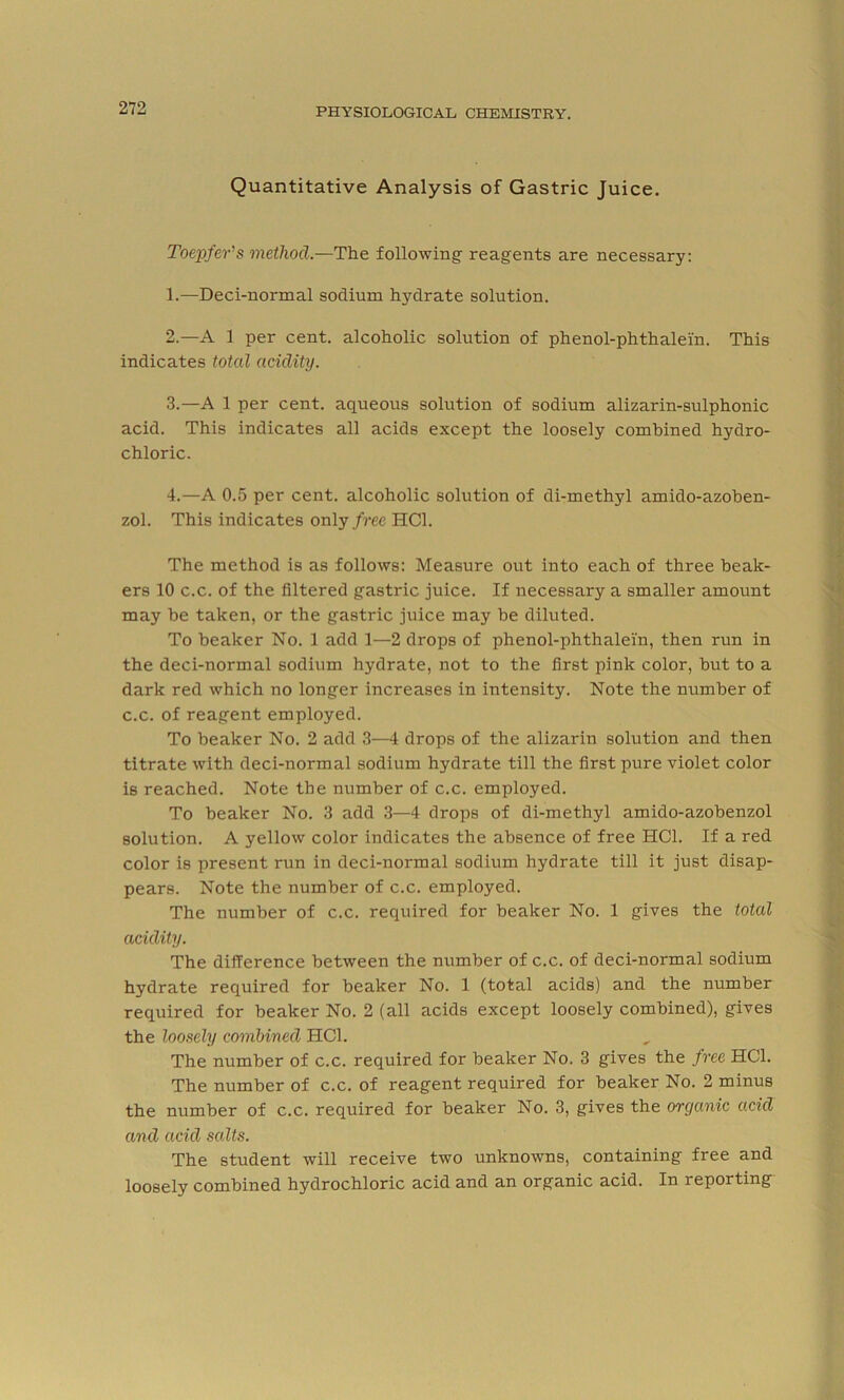 Quantitative Analysis of Gastric Juice. Toepfer’s method.—The following- reagents are necessary: 1. —Deci-normal sodium hydrate solution. 2. —A 1 per cent, alcoholic solution of phenol-phthalei'n. This indicates total acidity. 3. —A 1 per cent, aqueous solution of sodium alizarin-sulphonic acid. This indicates all acids except the loosely combined hydro- chloric. 4. —A 0.5 per cent, alcoholic solution of di-methyl amido-azoben- zol. This indicates only free HC1. The method is as follows: Measure out into each of three beak- ers 10 c.c. of the filtered gastric juice. If necessary a smaller amount may be taken, or the gastric juice may be diluted. To beaker No. 1 add 1—2 drops of phenol-phthalei'n, then run in the deci-normal sodium hydrate, not to the first pink color, but to a dark red which no longer increases in intensity. Note the number of c.c. of reagent employed. To beaker No. 2 add 3—4 drops of the alizarin solution and then titrate with deci-normal sodium hydrate till the first pure violet color is reached. Note the number of c.c. employed. To beaker No. 3 add 3—4 drops of di-methyl amido-azobenzol solution. A yellow color indicates the absence of free HC1. If a red color is present run in deci-normal sodium hydrate till it just disap- pears. Note the number of c.c. employed. The number of c.c. required for beaker No. 1 gives the total acidity. The difference between the number of c.c. of deci-normal sodium hydrate required for beaker No. 1 (total acids) and the number required for beaker No. 2 (all acids except loosely combined), gives the loosely combined HC1. The number of c.c. required for beaker No. 3 gives the free HC1. The number of c.c. of reagent required for beaker No. 2 minus the number of c.c. required for beaker No. 3, gives the organic acid and acid salts. The student will receive two unknowns, containing free and loosely combined hydrochloric acid and an organic acid. In reporting