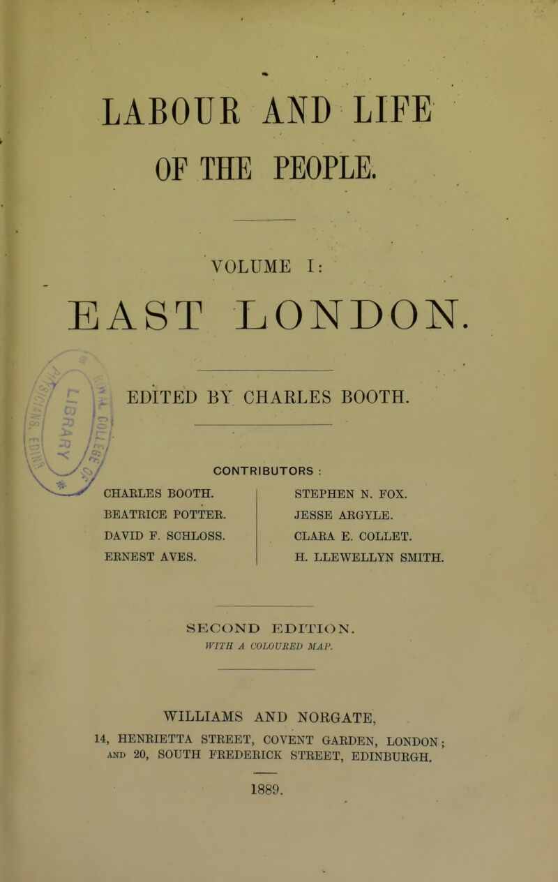 LABOUR AND LIFE OF THE PEOPLE. VOLUME I: EAST LONDON EDITED BY CHARLES BOOTH. CONTRIBUTORS CHARLES BOOTH. BEATRICE POTTER. DAVID F. SCHLOSS. ERNEST AVES. STEPHEN N. FOX. JESSE ARGYLE. CLARA E. COLLET. H. LLEWELLYN SMITH. SECOND EDITION. WITH A COLOURED MAP. WILLIAMS AND NORGATE, 14, HENRIETTA STREET, COVENT GARDEN, LONDON; and 20, SOUTH FREDERICK STREET, EDINBURGH. 1889.