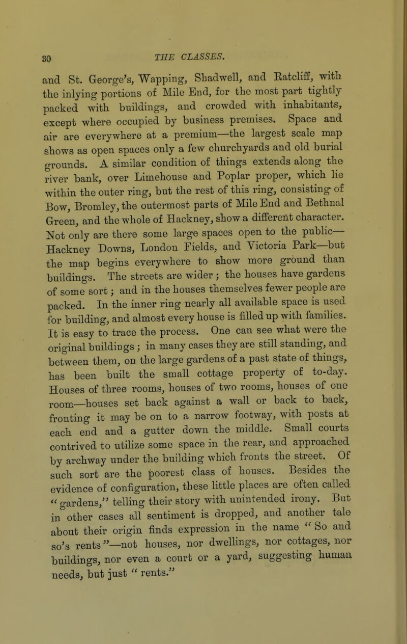 and St. George's, Wapping, Sbadwell, and Katcliff, with the inlying portions o£ Mile End, for the most part tightly- packed with buildings, and crowded with inhabitants, except where occupied by business premises. Space and air are everywhere at a premium—the largest scale map shows as open spaces only a few churchyards and old burial grounds. A similar condition of things extends along the river bank, over Limehouse and Poplar proper, which lie within the outer ring, but the rest of this ring, consisting of Bow, Bromley, the outermost parts of Mile End and BethnaL Green, and the whole of Hackney, show a different character. Not only are there some large spaces open to the public- Hackney Downs, London Fields, and Victoria Park—but the map begins everywhere to show more ground than buildings. The streets are wider ; the houses have gardens of some sort; and in the houses themselves fewer people are packed. In the inner ring nearly all available space is used for building, and almost every house is filled up with families. It is easy to trace the process. One can see what were the original buildings; in many cases they are still standing, and between them, on the large gardens of a past state of things, has been built the small cottage property of to-day. Houses of three rooms, houses of two rooms, houses of one room—houses set back against a wall or back to back, fronting it may be on to a narrow footway, with posts at each end and a gutter down the middle. Small courts contrived to utilize some space in the rear, and approached by archway under the building which fronts the street. Of such sort are the poorest class of houses. Besides the evidence of configuration, these little places are often called  gardens, telling their story with unintended irony. But in5other cases all sentiment is dropped, and another tale about their origin finds expression in the name  So and so's rents—not houses, nor dwellings, nor cottages, nor buildings, nor even a court or a yard, suggesting human needs, but just  rents.