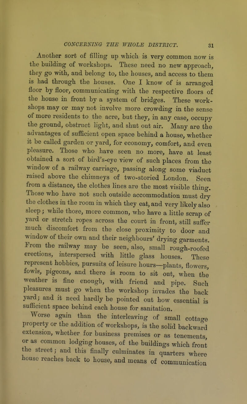 Another sort of filling up which, is very common now is the building of workshops. These need no new approach, they go with, and belong to, the houses, and access to them is had through the houses. One I know of is arranged floor by floor, communicating Avith the respective floors of the house in front by a system of bridges. These work- shops may or may not involve more crowding in the sense of more residents to the acre, but they, in any case, occupy the ground, obstruct light, and shut out air. Many are the advantages of sufficient open space behind a house, whether it be called garden or yard, for economy, comfort, and even pleasure. Those who have seen no more, have at least obtained a sort of bird's-eye view of such places from the window of a railway carriage, passing along some viaduct raised above the chimneys of two-storied London. Seen from a distance, the clothes lines are the most visible thing. Those who have not such outside accommodation must dry the clothes in the room in which they eat, and very likely also sleep j while those, more common, who have a little scrap of yard or stretch ropes across the court in front, still suffer much discomfort from the close proximity to door and window of their own and their neighbours' drying garments. From the railway may be seen, also, small rough-roofed erections, interspersed with little glass houses. These represent hobbies, pursuits of leisure hours—plants, flowers, fowls, pigeons, and there is room to sit out, when the weather is fine enough, with friend and pipe. Such pleasures must go when the workshop invades the back yard; and it need hardly be pointed out how essential is sufficient space behind each house for sanitation. Worse again than the interleaving of small cottar property or the addition of workshops, is the solid backward extension, whether for business premises or as tenements or as common lodging houses, of the buildings which front the street; and this finally culminates in quarters where house reaches back to house, and means of communication