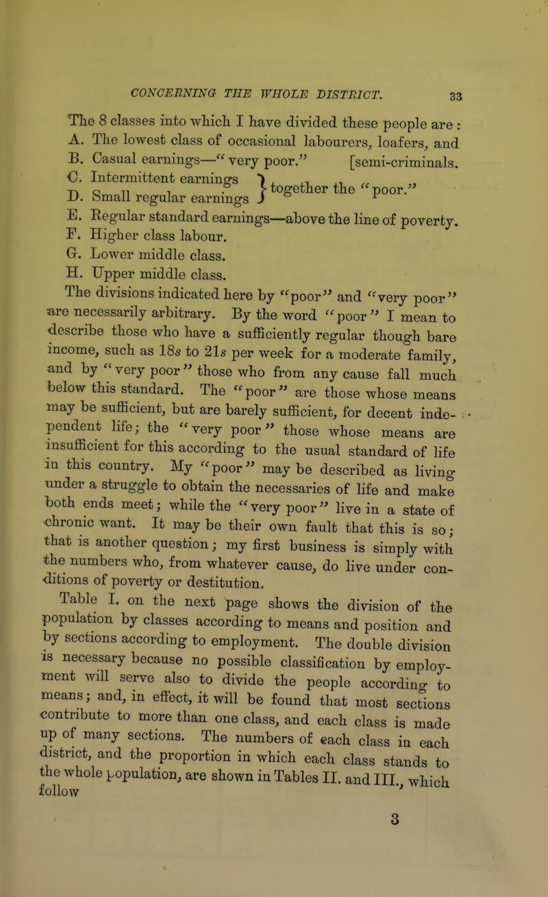 The 8 classes into which I have divided these people are : A. The lowest class of occasional labourers, loafers, and B. Casual earnings— very poor. [semi-criminals. €. Intermittent earnings ) , „ -n Qvvi in -i • r together the  poor. JJ. bmail regular earnings J r E. Eegular standard earnings—above the line of poverty. F. Higher class labour. G-. Lower middle class. H. Upper middle class. The divisions indicated here by poor and very poor are necessarily arbitrary. By the word poor I mean to describe those who have a sufficiently regular though bare income, such as 18a to 21s per week for a moderate family, and by  very poor  those who from any cause fall much below this standard. The poor are those whose means may be sufficient, but are barely sufficient, for decent inde- pendent life; the very poor those whose means are insufficient for this according to the usual standard of life in this country. My poor maybe described as living under a struggle to obtain the necessaries of life and make both ends meet; while the very poor live in a state of chrome want. It may be their own fault that this is so; that is another question; my first business is simply with the numbers who, from whatever cause, do live under con- ditions of poverty or destitution. Table I. on the next page shows the division of the population by classes according to means and position and by sections according to employment. The double division is necessary because no possible classification by employ- ment will serve also to divide the people according to means; and, in effect, it will be found that most sections contribute to more than one class, and each class is made up of many sections. The numbers of each class in each district, and the proportion in which each class stands to the whole population, are shown in Tables II. and III. which follow ' 3