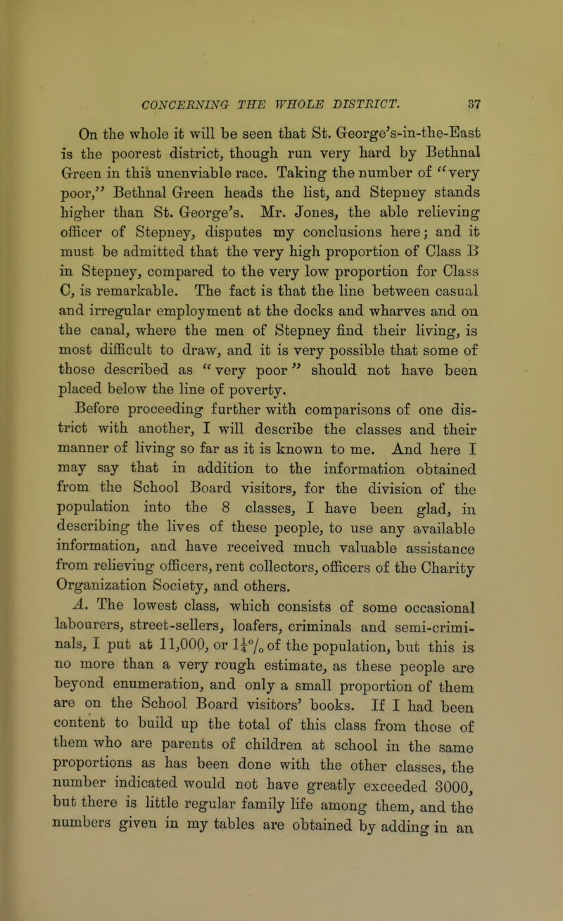 On the whole it will be seen that St. GeorgeVin-the-East is the poorest district, though run very hard by Bethnal Green in this unenviable race. Taking the number of very poor, Bethnal Green heads the list, and Stepney stands higher than St. George's. Mr. Jones, the able relieving officer of Stepney, disputes my conclusions here; and it must be admitted that the very high proportion of Class B in Stepney, compared to the very low proportion for Class C, is remarkable. The fact is that the line between casual and irregular employment at the docks and wharves and on the canal, where the men of Stepney find their living, is most difficult to draw, and it is very possible that some of those described as u very poor should not have been placed below the line of poverty. Before proceeding further with comparisons of one dis- trict with another, I will describe the classes and their manner of living so far as it is known to me. And here I may say that in addition to the information obtained from the School Board visitors, for the division of the population into the 8 classes, I have been glad, in describing the lives of these people, to use any available information, and have received much valuable assistance from relieving officers, rent collectors, officers of the Charity Organization Society, and others. A. The lowest class, which consists of some occasional labourers, street-sellers, loafers, criminals and semi-crimi- nals, I put at 11,000, or H%of the population, but this is no more than a very rough estimate, as these people are beyond enumeration, and only a small proportion of them are on the School Board visitors' books. If I had been content to build up the total of this class from those of them who are parents of children at school in the same proportions as has been done with the other classes, the number indicated would not have greatly exceeded 3000, but there is little regular family life among them, and the numbers given in my tables are obtained by adding in an