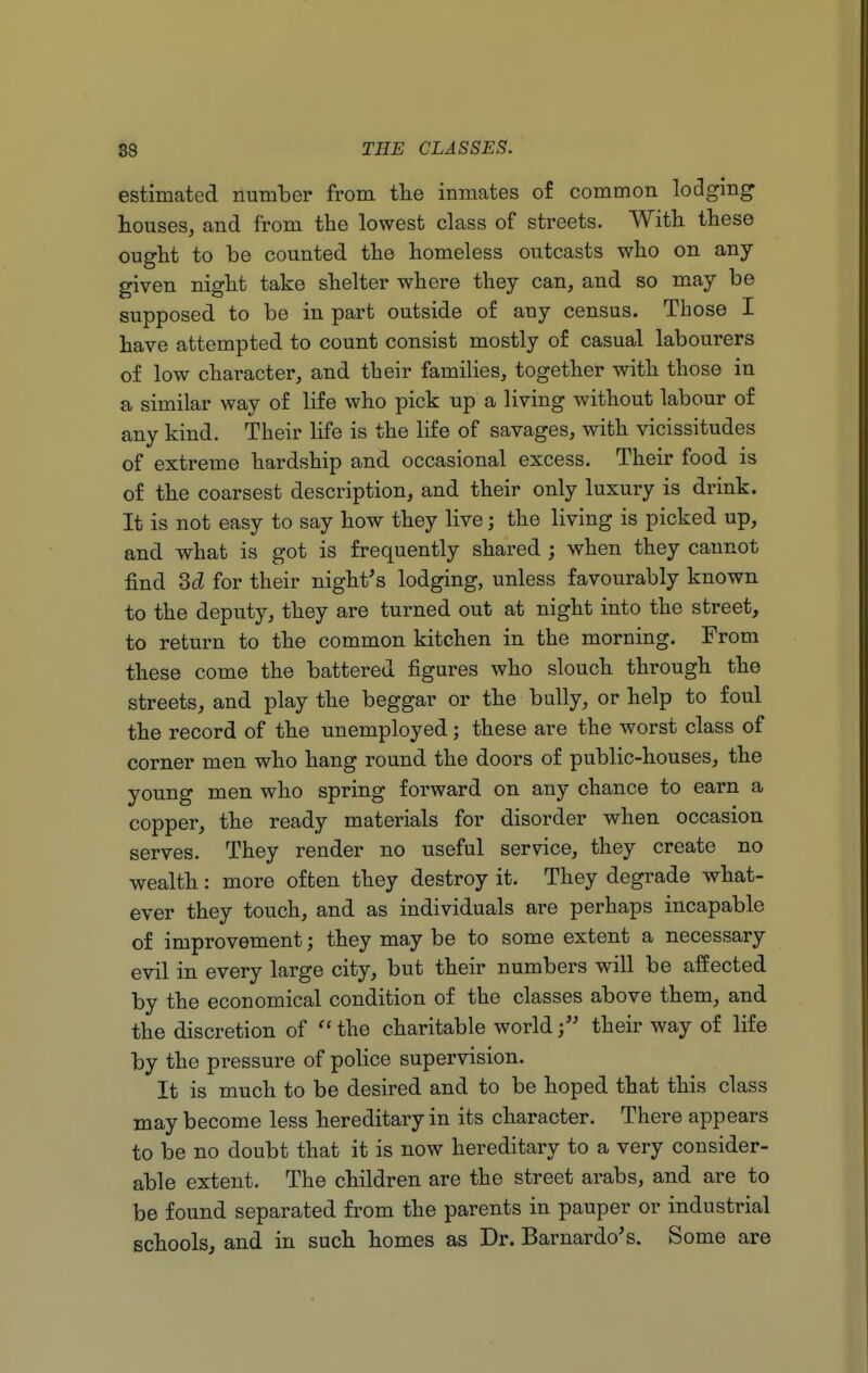 estimated number from the inmates of common lodging houses, and from the lowest class of streets. With these ought to be counted the homeless outcasts who on any- given night take shelter where they can, and so may be supposed to be in part outside of auy census. Those I have attempted to count consist mostly of casual labourers of low character, and their families, together with those in a similar way of life who pick up a living without labour of any kind. Their life is the life of savages, with vicissitudes of extreme hardship and occasional excess. Their food is of the coarsest description, and their only luxury is drink. It is not easy to say how they live; the living is picked up, and what is got is frequently shared ; when they cannot find 3d for their night's lodging, unless favourably known to the deputy, they are turned out at night into the street, to return to the common kitchen in the morning. From these come the battered figures who slouch through the streets, and play the beggar or the bully, or help to foul the record of the unemployed; these are the worst class of corner men who hang round the doors of public-houses, the young men who spring forward on any chance to earn a copper, the ready materials for disorder when occasion serves. They render no useful service, they create no wealth: more often they destroy it. They degrade what- ever they touch, and as individuals are perhaps incapable of improvement; they may be to some extent a necessary evil in every large city, but their numbers will be affected by the economical condition of the classes above them, and the discretion of the charitable world; their way of life by the pressure of police supervision. It is much to be desired and to be hoped that this class may become less hereditary in its character. There appears to be no doubt that it is now hereditary to a very consider- able extent. The children are the street arabs, and are to be found separated from the parents in pauper or industrial schools, and in such homes as Dr. Barnardo's. Some are